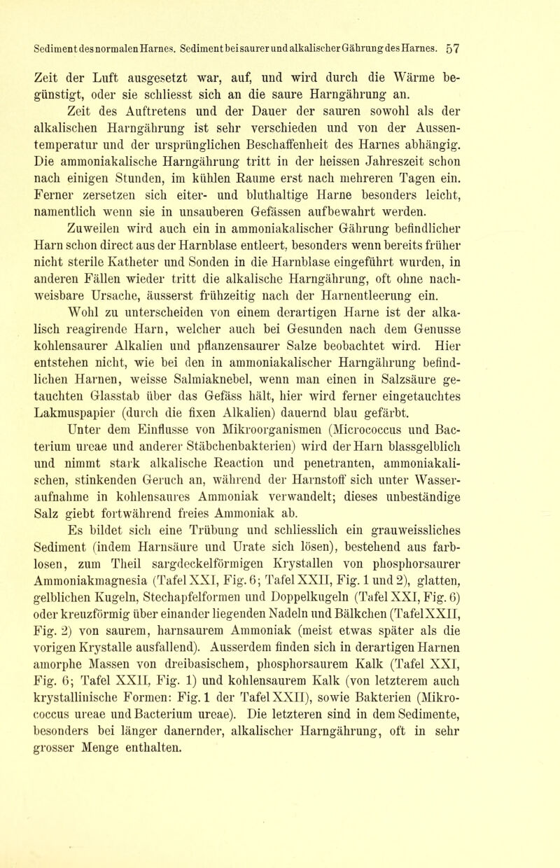 Zeit der Luft ausgesetzt war, auf, und wird durch die Wärme be- günstigt, oder sie schliesst sich an die saure Harngährung an. Zeit des Auftretens und der Dauer der sauren sowohl als der alkalischen Harngährung ist sehr verschieden und von der Aussen- temperatur und der ursprünglichen Beschaffenheit des Harnes abhängig. Die ammoniakalische Harngährung tritt in der heissen Jahreszeit schon nach einigen Stunden, im kühlen Raume erst nach mehreren Tagen ein. Ferner zersetzen sich eiter- und bluthaltige Harne besonders leicht, namentlich wenn sie in unsauberen Gefässen aufbewahrt werden. Zuweilen wird auch ein in ammoniakalischer Gährung befindlicher Harn schon direct aus der Harnblase entleert, besonders wenn bereits früher nicht sterile Katheter und Sonden in die Harnblase eingeführt wurden, in anderen Fällen wieder tritt die alkalische Harngährung, oft ohne nach- weisbare Ursache, äusserst frühzeitig nach der Harnentleerung ein. Wohl zu unterscheiden von einem derartigen Harne ist der alka- lisch reagirende Harn, welcher auch bei Gesunden nach dem Genüsse kohlensaurer Alkalien und pflanzensaurer Salze beobachtet wird. Hier entstehen nicht, wie bei den in ammoniakalischer Harngährung befind- lichen Harnen, weisse Salmiaknebel, wenn man einen in Salzsäure ge- tauchten Glasstab über das Gefäss hält, hier wird ferner eingetauchtes Lakmuspapier (durch die fixen Alkalien) dauernd blau gefärbt. Unter dem Einflüsse von Mikroorganismen (Micrococcus und Bac- terium ureae und anderer Stäbchenbakterien) wird der Harn blassgelblich und nimmt stark alkalische Reaction und penetranten, ammoniakali- schen, stinkenden Geruch an, während der Harnstoff sich unter Wasser- aufnahme in kohlensaures Ammoniak verwandelt; dieses unbeständige Salz giebt fortwährend freies Ammoniak ab. Es bildet sich eine Trübung und schliesslich ein grauweissliches Sediment (indem Harnsäure und Urate sich lösen), bestehend aus farb- losen, zum Tlieil sargdeckelförmigen Krystallen von phosphorsaurer Ammoniakmagnesia (Tafel XXI, Fig. 6; Tafel XXII, Fig. 1 und 2), glatten, gelblichen Kugeln, Stechapfelformen und Doppelkugeln (Tafel XXI, Fig. 6) oder kreuzförmig über einander liegenden Nadeln und Bälkchen (TafelXXII, Fig. 2) von saurem, harnsaurem Ammoniak (meist etwas später als die vorigen Krystalle ausfallend). Ausserdem finden sich in derartigen Harnen amorphe Massen von dreibasischem, phosphorsaurem Kalk (Tafel XXI, Fig. 6; Tafel XXII, Fig. 1) und kohlensaurem Kalk (von letzterem auch krystallinische Formen: Fig. 1 der TafelXXII), sowie Bakterien (Mikro- coccus ureae und Bacterium ureae). Die letzteren sind in dem Sedimente, besonders bei länger danernder, alkalischer Harngährung, oft in sehr grosser Menge enthalten.