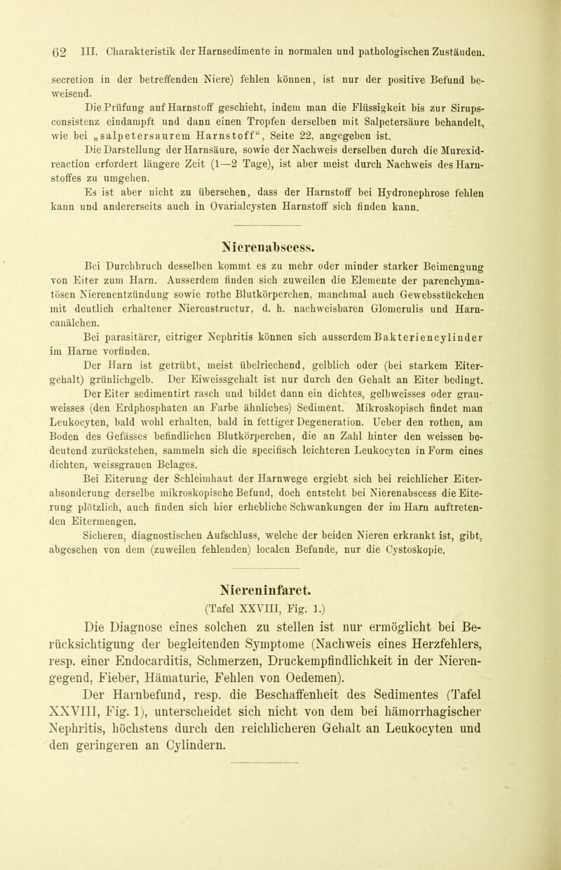 secretion in der betreffenden Niere) fehlen können, ist nur der positive Befund be- weisend. Die Prüfung auf Harnstoff geschieht, indem man die Flüssigkeit bis zur Sirups- consistenz eindampft und dann einen Tropfen derselben mit Salpetersäure behandelt, wie bei „salpetersaurem Harnstoff“, Seite 22, angegeben ist. Die Darstellung der Harnsäure, sowie der Nachweis derselben durch die Murexid- reaction erfordert längere Zeit (1—2 Tage), ist aber meist durch Nachweis des Harn- stoffes zu umgehen. Es ist aber nicht zu übersehen, dass der Harnstoff bei Hydronephrose fehlen kann und andererseits auch in Ovarialcysten Harnstoff sich finden kann. Nieren abscess. Bei Durchbruch desselben kommt es zu mehr oder minder starker Beimengung von Eiter zum Harn. Ausserdem finden sich zuweilen die Elemente der parenchyma- tösen Nierenentzündung sowie rothe Blutkörperchen, manchmal auch Gewebsstückchen mit deutlich erhaltener Nierenstructur, d. h. nachweisbaren Glomerulis und Harn- canälchen. Bei parasitärer, eitriger Nephritis können sich ausserdemBakteriencylinder im Harne vorfinden. Der Harn ist getrübt, meist übelriechend, gelblich oder (bei starkem Eiter- gehalt) grünlichgelb. Der Eiweissgehalt ist nur durch den Gehalt an Eiter bedingt. Der Eiter sedimentirt rasch und bildet dann ein dichtes, gelbweisses oder grau- weisses (den Erdphosphaten an Farbe ähnliches) Sediment. Mikroskopisch findet man Leukocyten, bald wohl erhalten, bald in fettiger Degeneration. Ueber den rothen, am Boden des Gefässes befindlichen Blutkörperchen, die an Zahl hinter den weissen be- deutend zurückstehen, sammeln sich die specifisch leichteren Leukocyten in Form eines dichten, weissgrauen Belages. Bei Eiterung der Schleimhaut der Harnwege ergiebt sich bei reichlicher Eiter- absonderung derselbe mikroskopische Befund, doch entsteht bei Nierenabscess die Eite- rung plötzlich, auch finden sich hier erhebliche Schwankungen der im Harn auftreten- den Eitermengen. Sicheren, diagnostischen Aufschluss, welche der beiden Nieren erkrankt ist, gibt, abgesehen von dem (zuweilen fehlenden) localen Befunde, nur die Cystoskopie. Niereninfarct. (Tafel XXVIII, Fig. 1.) Die Diagnose eines solchen zu stellen ist nur ermöglicht bei Be- rücksichtigung der begleitenden Symptome (Nachweis eines Herzfehlers, resp. einer Endocarditis, Schmerzen, Druckempfindlichkeit in der Nieren- gegend, Fieber, Hämaturie, Fehlen von Oedemen). Der Harnbefund, resp. die Beschaffenheit des Sedimentes (Tafel XXVIII, Fig. 1), unterscheidet sich nicht von dem bei hämorrhagischer Nephritis, höchstens durch den reichlicheren Gehalt an Leukocyten und den geringeren an Cylindern.