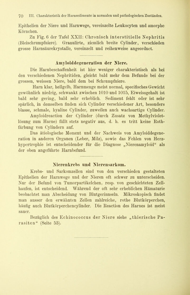 Epithelien der Niere und Harnwege, vereinzelte Leukocyten und amorphe Körnchen. Zu Fig. 6 der Tafel XXII: Chronisch interstitielle Nephritis (Bleischrumpfniere). Granulirte, ziemlich breite CyJinder, verschieden grosse Harnsäurekrystalle, vereinzelt und reihenweise angeordnet. Amyloiddegeneration der Niere. Die Harnbeschaffenheit ist hier weniger charakteristisch als bei den verschiedenen Nephritiden, gleicht bald mehr dem Befunde bei der grossen, weissen Niere, bald dem bei Schrumpfniere. Harn klar, hellgelb, Harnmenge meist normal, specifisches Gewicht gewöhnlich niedrig, schwankt zwischen 1010 und 1015, Eiweissgehalt ist bald sehr gering, bald sehr erheblich. Sediment fehlt oder ist sehr spärlich, in demselben finden sich Cylinder verschiedener Art, besonders blasse, schmale, hyaline Cylinder, zuweilen auch wachsartige Cylinder. Amyloidreaction der Cylinder (durch Zusatz von Methylviolet- lösung zum Harne) fällt stets negativ aus, d. h. es tritt keine Roth- färbung von Cylindern auf. Das ätiologische Moment und der Nachweis von Amyloiddegene- ration in anderen Organen (Leber, Milz), sowie das Fehlen von Herz- hypertrophie ist entscheidender für die Diagnose „Nierenamyloid“ als der oben angeführte Harnbefund. Nierenkrebs und Nierensarkom. Krebs- und Sarkomzellen sind von den verschieden gestalteten Epithelien der Harnwege und der Nieren oft schwer zu unterscheiden. Nur der Befund von Tumorpartikelchen, resp. von geschichteten Zell- haufen, ist entscheidend. Während der oft sehr erheblichen Hämaturie beobachtet man Abscheidung von Blutgerinnseln. Mikroskopisch findet man ausser den erwähnten Zellen zahlreiche, rothe Blutkörperchen, häufig auch Blutkörperchencylinder. Die Reaction des Harnes ist meist sauer. Bezüglich des Echinococcus der Niere siehe „thierische Pa- rasiten“ (Seite 53).