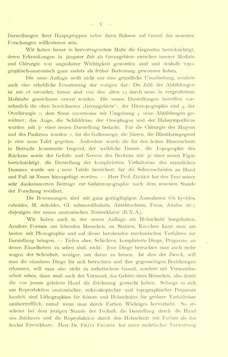 Darstellungen ihrer Hauptgruppen nebst ihren Bahnen auf Grund der neuesten Forschungen willkommen sein. Wir haben ferner in hervorragendem Maße die Geg'enden berücksichtigt, deren Erkrankungen in jüngster Zeit als Grenzgebiete zwischen innerer Medizin und Chirurgie von ungeahnter Wichtigkeit geworden sind und deshalb topo- graphisch-anatomisch ganz anders als früher Bedeutung gewonnen haben. Die neue Auflage stellt nicht nur eine gründliche Umarbeitung, sondern auch eine erhebliche Erweiterung der vorigen dar: Die Zahl der Abbildungen ist um 28 vermehrt, ferner sind von den alten 13 durch neue, in vergrößertem Maßstabe gezeichnete ersetzt worden. Die neuen Darstellungen betreffen vor- nehmlich die oben bezeichneten „Grenzgebiete“: der Hirntopographie sind 4, der Otochirurgie 2, dem Sinus cavernosus mit Umgebung 4 neue Abbildungen ge- widmet; das Auge, die Schilddrüse, der Oesophagus und der Halss}^mpathicus wurden mit je einer neuen Darstellung bedacht. Für die Chirurgie des Magens und des Pankreas wurden 2, für die Gallenwege, die Nieren, die Blinddarmgegend je eine neue Tafel gegeben. Außerdem wurde die für den hohen Blasenschnitt in Betracht kommende Gegend, der weibliche Damm, die Topographie des Rückens sowie der Gefäße und Nerven des Beckens mit je einer neuen Figur berücksichtigt, die Darstellung der komplizierten Verhältnisse des männlichen Dammes wurde um 4 neue Tafeln bereichert, für die Sehnenscheiden an Hand und Fuß ist Neues hinzugefügt worden. — Herr Prof. Ziehen hat den Text seiner sehr dankenswerten Beiträge zur Gehirntopographie nach dem neuesten Stande der Forschung revidiert. Die Benennungen sind mit ganz geringfügigen Ausnahmen (Os h}mides, cuboides, M. deltoides, Gl. submandibularis, Antebrachium, Fetus, Anulus etc.), diejenigen der neuen anatomischen Nomenklatur (B.N.A.). Wir haben auch in der neuen Auflage am Holzschnitt festgehalten. Aeußere Formen am lebenden Menschen, an Statuen, Knochen kann man am besten mit Photographie und auf dieser beruhenden mechanischen Verfahren zur Darstellung bringen, — Tiefen aber, Schichten, komplizierte Dinge, Präparate, an denen Einzelheiten zu sehen sind, nicht. Jene Dinge betrachtet man auch mehr wegen der Schönheit, weniger, um daran zu lernen. Ist dies der Zweck, will man die einzelnen Dinge für sich betrachten und ihre gegenseitigen Beziehungen erkennen, will man also nicht zu ästhetischem Genuß, sondern mit Verstandes- arbeit sehen, dann muß auch der Verstand, das Gehirn eines Menschen, also damit die von jenem geleitete Hand die Zeichnung gemacht haben. Solange es sich um Reproduktion anatomischer, mikroskopischer und topographischer Präparate handelt, sind Lithographien für feinere und Holzschnitte für gröbere Verhältnisse unübertrefflich, zumal wenn man durch Earben Wichtiges hervorhebt. So er- scheint bei dem jetzigen Stande der Technik die Darstellung durch die Hand aes Zeichners und die Reproduktion durch den Holzschnitt mit Earben als das höchst Erreichbare. Herr Dr. Fri tz Fröhse hat unter mehrfacher Verwertung