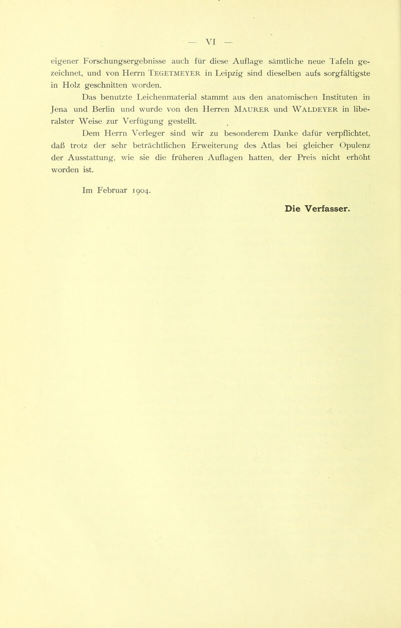 eigener Forschungsergebnisse auch für diese Auflage sämtliche neue Tafeln ge- zeichnet, und von Herrn Tegetmeyer in Leipzig sind dieselben aufs sorgfältigste in Holz geschnitten worden. Das benutzte Leichen material stammt aus den anatomischen Instituten in Jena und Berlin und wurde von den Herren Maurer und Waldeyer in libe- ralster Weise zur Verfügung gestellt. Dem Herrn Verleger sind wir zu besonderem Danke dafür verpflichtet, daß trotz der sehr beträchtlichen Erweiterung des Atlas bei gleicher Opulenz der Ausstattung, wie sie die früheren Auflagen hatten, der Preis nicht erhöht worden ist. Im Februar 1904.