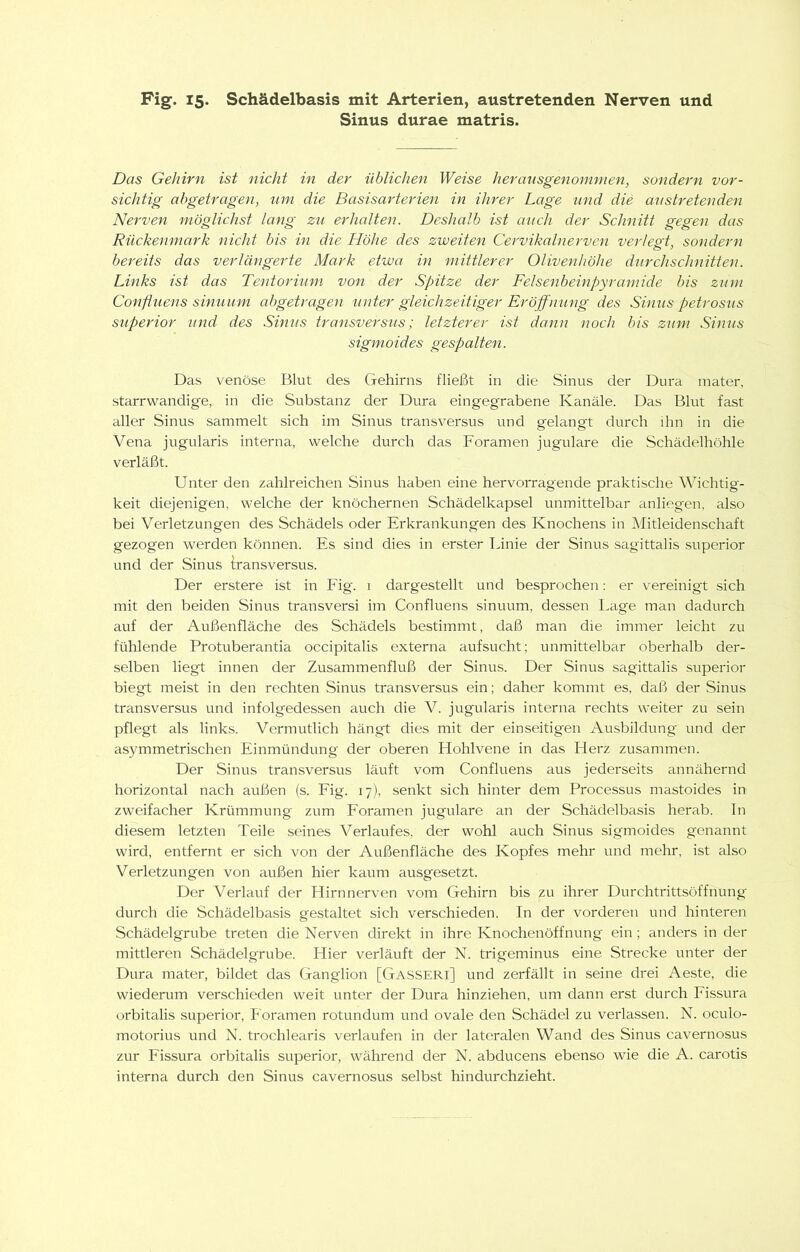 Sinus durae matris. Das Gehirn ist Glicht in der üblichen Weise heransgenornmen, sondern vor- sichtig abgetragen, um die Basisarterien in ihrer Lage und die austretenden Nerven möglichst lang zu erhalten. Deshalb ist auch der Schnitt gegen das Rückenmark nicht bis in die Höhe des zweiten Cervikalnerven verlegt, sondern bereits das verlängerte Mark etwa in mittlerer Olivenhöhe durchschnitten. Links ist das Tentorium von der Spitze der Felsenbeinpyramide bis zum Confluens sinuum abgetragen unter gleichzeitiger Eröjfming des Sinus petrosiis Superior und des Sinus Iransversus; letzterer ist dann noch bis zum Sinus sigmoides gespalten. Das venöse Blut des Gehirns fließt in die Sinus der Dura mater, starrwandige, in die Substanz der Dura eingegrabene Kanäle. Das Blut fast aller Sinus sammelt sich im Sinus transversus und gelangt durch ihn in die Vena jugukiris interna, welche durch das Foramen jugulare die Schädelhöhle verläßt. Unter den zahlreichen Sinus haben eine hervorragende praktische Wichtig- keit diejenigen, welche der knöchernen Schädelkapsel unmittelbar anliegen, also bei Verletzungen des Schädels oder Erkrankungen des Knochens in iMitleidenschaft gezogen werden können. Es sind dies in erster Linie der Sinus sagittalis superior und der Sinus transversus. Der erstere ist in Fig. i dargestellt und besprochen: er vereinigt sich mit den beiden Sinus transversi im Confluens sinuum, dessen Lage man dadurch auf der Außenfläche des Schädels bestimmt, daß man die immer leicht zu fühlende Protuberantia occipitalis externa aufsucht; unmittelbar oberhalb der- selben liegt innen der Zusammenfluß der Sinus. Der Sinus sagittalis superior biegt meist in den rechten Sinus transversus ein; daher kommt es, daß der Sinus transversus und infolgedessen auch die V. jugularis interna rechts weiter zu sein pflegt als links. Vermutlich hängt dies mit der einseitigen Ausbildung und der asymmetrischen Einmündung der oberen Hohlvene in das Herz zusammen. Der Sinus transversus läuft vom Confluens aus jederseits annähernd horizontal nach außen (s. Fig. 17), senkt sich hinter dem Processus mastoides in zweifacher Krümmung zum Foramen jugulare an der Schädelbasis herab, ln diesem letzten Teile seines Verlaufes, der wohl auch Sinus sigmoides genannt wird, entfernt er sich von der Außenfläche des Kopfes mehr und mehr, ist also Verletzungen von außen hier kaum ausgesetzt. Der Verlauf der Hirnnerven vom Gehirn bis zu ihrer Durchtrittsöffnung durch die Schädelbasis gestaltet sich verschieden. In der vorderen und hinteren Schädelgrube treten die Nerven direkt in ihre Knochenöffnung ein ; anders in der mittleren Schädelgrube. Hier verläuft der N. trigeminus eine Strecke unter der Dura mater, bildet das Ganglion [Gasseri] und zerfällt in seine drei Aeste, die wiederum verschieden weit unter der Dura hinziehen, um dann erst durch Fissura orbitalis superior, Foramen rotundum und ovale den Schädel zu verlassen. N. oculo- motorius und N. trochlearis verlaufen in der lateralen Wand des Sinus cavernosus zur Fissura orbitalis superior, während der N. abducens ebenso wie die A. carotis interna durch den Sinus cavernosus selbst hindurchzieht.