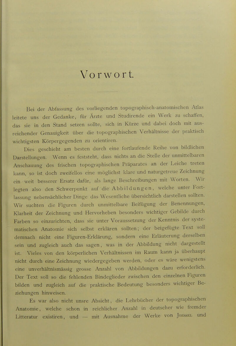 Vorwort Bei der Abfassung des vorliegenden topographisch-anatomischen Atlas leitete uns der Gedanke, für Ärzte und Studirende ein Werk zu schaffen, das sie in den Stand setzen sollte, sich in Kürze und dabei doch mit aus- reichender Genauigkeit über die topographischen Verhältnisse der praktisch wichtigsten Körpergegenden zu orientiren. Dies geschieht am besten durch eine fortlaufende Reihe von bildhchen Darstellungen. Wenn es feststeht, dass nichts an die Stelle der unmittelbaren Anschauung des frischen topographischen Präparates an der Leiche treten kann, so ist doch zweifellos eine möglichst klare und naturgetreue Zeichnung ein weit besserer Ersatz dafür, als lange Beschreibungen mit Worten. Wir legten also den Schwerpunkt auf die Abbildungen, welche unter Fort- lassung nebensächUcher Dinge das WesentUche übersichtUch darstellen sollten. Wir suchten die Figuren durch unmittelbare Beifügung der Benennungen, Klarheit der Zeichnung und Hervorheben besonders wichtiger Gebilde durch Farben so einzurichten, dass sie unter Voraussetzung der Kenntnis der syste- matischen Anatomie sich selbst erklären sollten; der beigefügte Text soll demnach nicht eine Figuren-Erklärung, sondern eine Erläuterung derselben sein und zugleich auch das sagen, was in der Abbildung nicht dargestellt ist. Vieles von den körperlichen Verhältnissen im Raum kann ja überhaupt nicht durch eine Zeichnung wiedergegeben werden, oder es wäre wenigstens eine unverhältnismässig grosse Anzahl von Abbildungen dazu erforderlich. Der Text soll so die fehlenden Bindeglieder zwischen den einzelnen Figuren bilden und zugleich auf die praktische Bedeutung besonders wichtiger Be- ziehungen hinweisen. Es war also nicht unsre Absicht, die Lehrbücher der topographischen Anatomie, welche schon in reichlicher Anzahl in deutscher wie fremder Litteratur existiren, und — mit Ausnahme der Werke von Joessel und