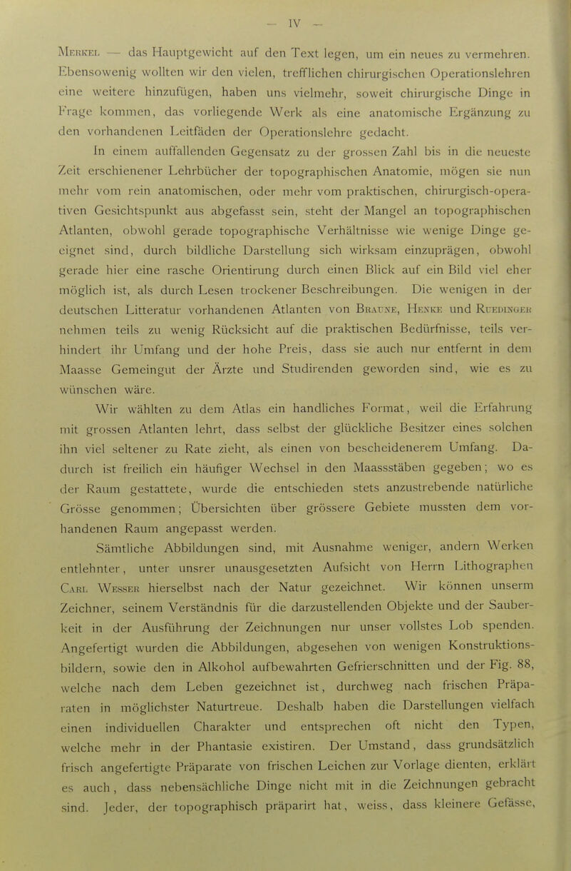 MerivEI. — das Hauptgewicht auf den Text legen, um ein neues zu vermehren. Ebensowenig wollten wir den vielen, trefflichen chirurgischen Operationslehren eine weitere hinzufügen, haben uns vielmehr, soweit chirurgische Dinge in Frage kommen, das vorliegende Werk als eine anatomische Ergänzung zu den vorhandenen Leitfäden der Operationsichre gedacht. In einem auffallenden Gegensatz zu der grossen Zahl bis in die neueste Zeit erschienener Lehrbücher der topographischen Anatomie, mögen sie nun mehr vom rein anatomischen, oder mehr vom praktischen, chirurgisch-opera- tiven Gesichtspunkt aus abgefas.st sein, steht der Mangel an topographischen Atlanten, obwohl gerade topographische Verhältnisse wie wenige Dinge ge- eignet sind, durch bildliche Darstellung sich wirksam einzuprägen, obwohl gerade hier eine rasche Orientirung durch einen Blick auf ein Bild viel eher möglich ist, als durch Lesen trockener Beschreibungen. Die wenigen in der deutschen Litteratur vorhandenen Atlanten von Braune, Hexke und Ruedingeh nehmen teils zu wenig Rücksicht auf die praktischen Bedürfnisse, teils ver- hindert ihr Umfang und der hohe Preis, dass sie auch nur entfernt in dem Maasse Gemeingut der Ärzte und Studirenden geworden sind, wie es zu wünschen wäre. Wir wählten zu dem Atias ein handliches Format, weil die Erfahrung mit grossen Atlanten lehrt, dass selbst der glückliche Besitzer eines solchen ihn viel seltener zu Rate zieht, als einen von bescheidenerem Umfang. Da- durch ist freilich ein häufiger Wechsel in den Maassstäben gegeben; wo es der Raum gestattete, wurde die entschieden .stets anzustrebende natürliche Grösse genommen; Übersichten über grössere Gebiete mussten dem vor- handenen Raum angepasst werden. Sämtliche Abbildungen sind, mit Ausnahme weniger, andern Werken entlehnter, unter unsrer unausgesetzten Aufsicht von Herrn Lithographen GvKL Wesser hierselbst nach der Natur gezeichnet. Wir können unserm Zeichner, seinem Verständnis für die darzustellenden Objekte und der Sauber- keit in der Ausführung der Zeichnungen nur unser vollstes Lob spenden. Angefertigt wurden die Abbildungen, abgesehen von wenigen Konstruktions- bildern, sowie den in Alkohol aufbewahrten Gefrierschnitten und der Fig. 88, welche nach dem Leben gezeichnet ist, durchweg nach frischen Präpa- raten in möglichster Naturtreue. Deshalb haben die Darstellungen vielfach einen individuellen Charakter und entsprechen oft nicht den Typen, welche mehr in der Phantasie existiren. Der Umstand, dass grundsätzlich frisch angefertigte Präparate von frischen Leichen zur Vorlage dienten, erklärt es auch, dass nebensächliche Dinge nicht mit in die Zeichnungen gebracht sind. Jeder, der topographisch präparirt hat, weiss, dass kleinere Gefässe,