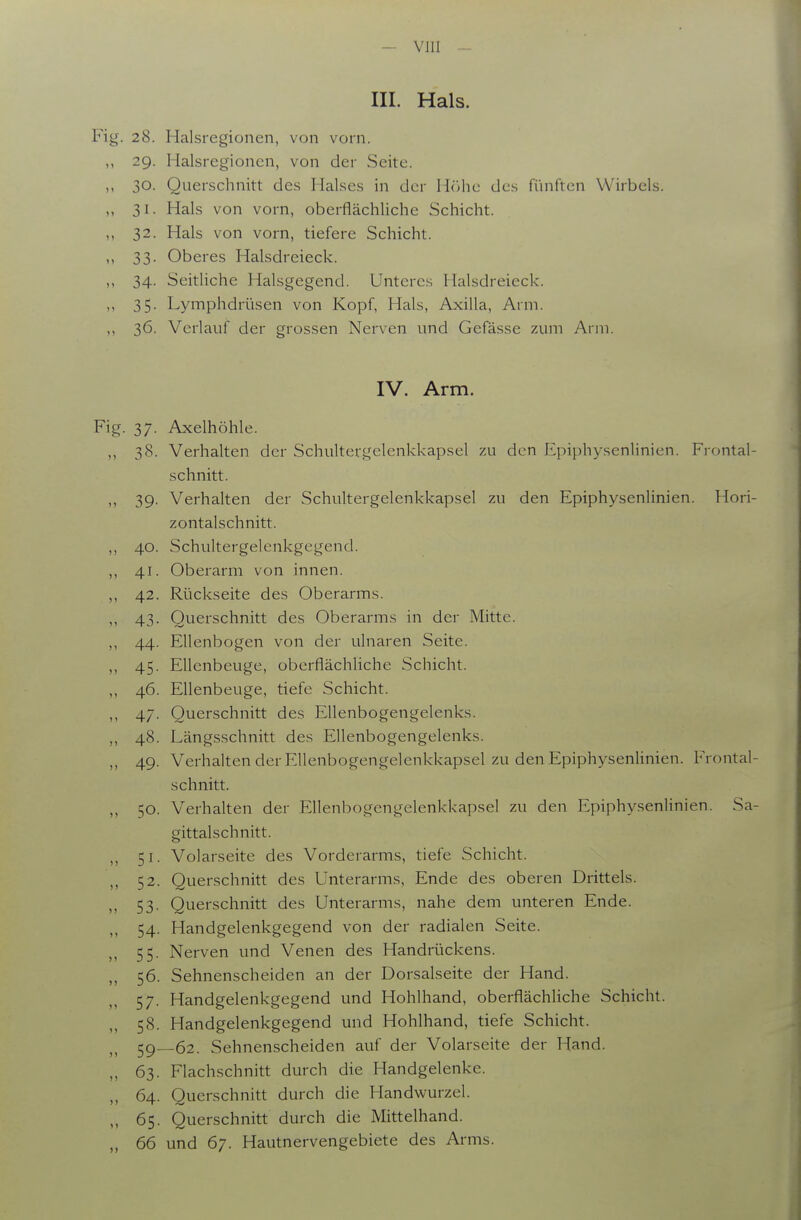 III. Hals. Fig. 28. Halsregionen, von vorn. 29. Halsregionen, von der Seite. ,, 30. Querschnitt des Halses in der H()hc des fünften Wirbels. ,, 31. Hals von vorn, oberflächliche Schicht. ,, 32. Hals von vorn, tiefere Schicht. 33. Oberes Halsdreieck. ,, 34. Seitliche Halsgegend. Unteres Halsdreieck. 35. Lymphdrüsen von Kopf, Hals, Axilla, Arm. 36. Verlauf der grossen Nerven und Gefässe zum Arm. IV. Arm. Fig. 37. Axelhöhle. ,, 38. Verhalten der Schultergelenkkapsel zu den Epiphysenlinien. Frontal- schnitt. ,, 39. Verhalten der Schultergelenkkapsel zu den Epiphysenlinien. Hori- zontalschnitt. ,, 40. Schultergelenkgegend. ,, 41. Oberarm von innen. ,, 42. Rückseite des Oberarms. ,, 43. Querschnitt des Oberarms in der Mitte. ,, 44. Ellenbogen von der ulnaren Seite. ,, 45. Ellenbeuge, oberflächliche Schicht. ,, 46. Ellenbeuge, tiefe Schicht. ,, 47. Querschnitt des Ellenbogengelenks. ,, 48. Längsschnitt des Ellenbogengelenks. ,, 49. Verhalten der Ellenbogengelenkkapsel zu den Epiphysenlinien. Frontal- schnitt. ,, 50. Verhalten der Ellenbogengelenkkapsel zu den Epiphysenlinien. Sa- gittalschnitt. ,, 51. Volarseite des Vorderarms, tiefe Schicht. ,, 52. Querschnitt des Unterarms, Ende des oberen Drittels. 53' Querschnitt des Unterarms, nahe dem unteren Ende. ,, 54. Handgelenkgegend von der radialen Seite. 55. Nerven und Venen des Handrückens. „ 56. Sehnenscheiden an der Dorsalseite der Hand. 57. Handgelenkgegend und Hohlhand, oberflächliche Schicht. „ 58. Handgelenkgegend mid Hohlhand, tiefe Schicht. 5g_62. Sehnenscheiden auf der Volarseite der Hand. „ 63. Flachschnitt durch die Handgelenke. ,, 64. Querschnitt durch die Handwurzel. „ 65. Querschnitt durch die Mittelhand. 66 und 67. Hautnervengebiete des Arms.