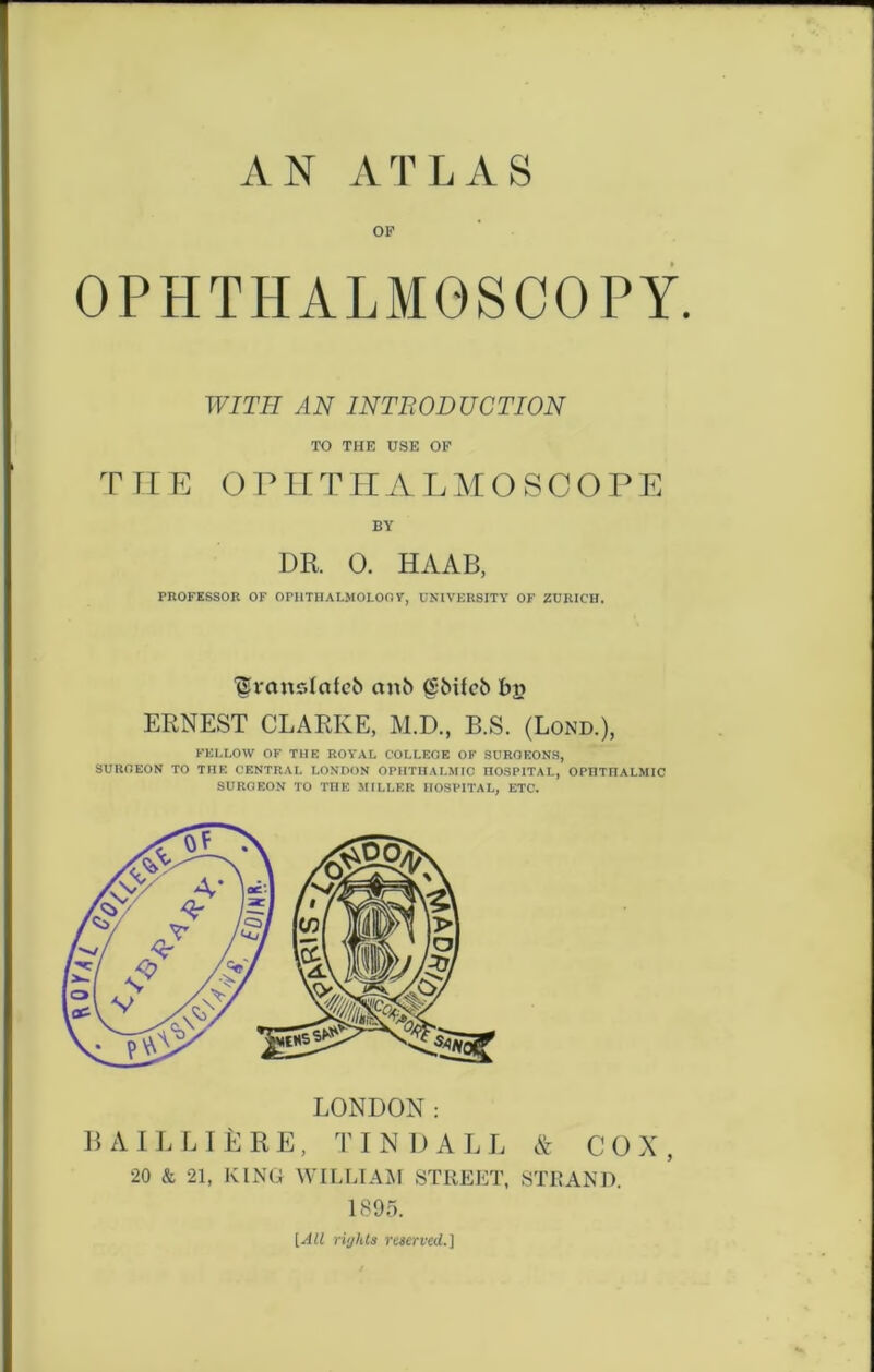 AN ATLAS OF OPHTHALMOSCOPY. WITH AN INTRODUCTION TO THE USE OF THE OPHTHALMOSCOPE BY DR. 0. HAAB, PROFESSOR OF OPHTHALMOLOOY, UNIVERSITY OF ZURICH. Urcmslctfcb cmb (Sbifcb t»j? ERNEST CLARKE, M.D., B.S. (Lond.), FELLOW OF THE ROYAL COLLEGE OF SURGEONS, SURGEON TO THE CENTRAL LONDON OPHTHALMIC HOSPITAL, OPHTHALMIC SURGEON TO THE MILLER HOSPITAL, ETC. & COX, 20 & 21, KING WILLIAM STREET, STRAND. 1395. [All rights reserved.]