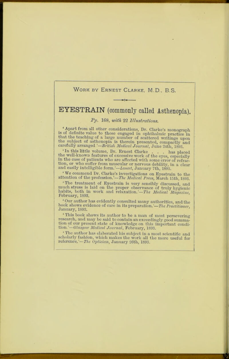 Work by Ernest Clarke, M.D., B S. «* EYESTRAIN (commonly called Asthenopia). ‘ Apart from all other considerations, Dr. Clarke's monograph is of definite value to those engaged in ophthalmic practice in that the teaching of a largo number of scattered writings upon the subject of asthenopia is therein presented, compactly and carefully arranged.’—British Medical Journal, June 24th, 1893. ‘ In this little volume, Dr. Ernest Clarke . . . has placed the well-known features of excessive work of the eyes, especially in the case of patients who are affected with some error of refrac- tion, or who suffer from muscular or nervous debility, in a clear and easily intelligible form.’—Lancet, January 7th, 1893. ‘ We commend Dr. Clarke’s investigations on Eyestrain to the attention of the profession.’— The Medical Press, March 15th, 1S93. ‘ The treatment of Eyestrain is very sensibly discussed, and much stress is laid on the proper observance of truly hygienic habits, both in work and relaxation.’— 77<e Medical Magazine. February, 1893. ‘ Our author has evidently consulted many authorities, and the book shows evidence of care in its preparation.'— The Practitioner January, 1S93. ‘ This book shows its author to be a man of most persevering research, and may be said to contain an exceedingly good summa- tion of our present state of knowledge on this important condi- tion.’—Glasgow Medical Journal, February, 1S93. ‘ The author has elaborated his subject in a most scientific and scholarly fashion, which makes the work all the more useful for reference,’—The Optician, January 26th, 1893. Pp. 168, with 22 Illustrations.