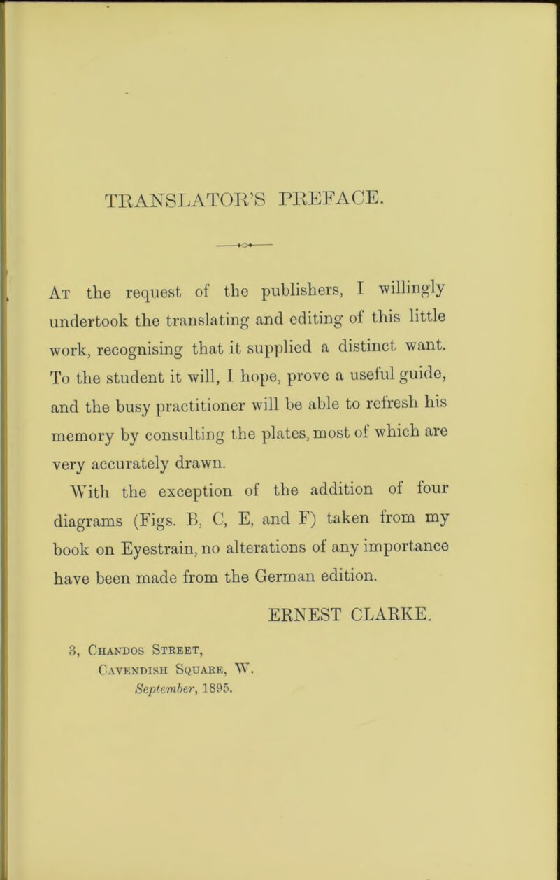 TRANSLATOR’S PREFACE. At the request of the publishers, I willingly undertook the translating and editing of this little work, recognising that it supplied a distinct want. To the student it will, I hope, prove a useful guide, and the busy practitioner will be able to relresh his memory by consulting the plates, most of which are very accurately drawn. With the exception of the addition of four diagrams (Figs. B, C, E, and F) taken from my book on Eyestrain, no alterations of any importance have been made from the German edition. ERNEST CLARKE. B, Chandos Street, Cavendish Square, W. September, 1895.