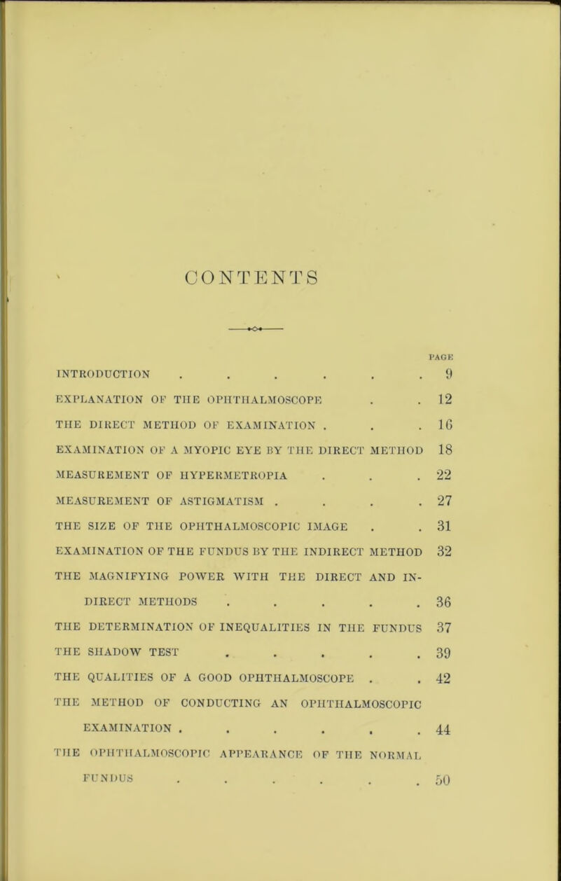 CONTENTS PAGE INTRODUCTION ... . . .9 EXPLANATION OP TIIE OPHTHALMOSCOPE . .12 THE DIRECT METHOD OP EXAMINATION . . .10 EXAMINATION OP A MYOPIC EYE BY THE DIRECT METHOD 18 MEASUREMENT OF IIYPERMETROPIA . . .22 MEASUREMENT OF ASTIGMATISM . . . .27 THE SIZE OF THE OPHTHALMOSCOPIC IMAGE . . 31 EXAMINATION OF THE FUNDUS BY THE INDIRECT METHOD 32 THE MAGNIFYING POWER WITH THE DIRECT AND IN- DIRECT METHODS . . . . .36 THE DETERMINATION OF INEQUALITIES IN THE FUNDUS 37 THE SHADOW TEST . . . . .39 THE QUALITIES OF A GOOD OPHTHALMOSCOPE . . 42 THE METHOD OF CONDUCTING AN OPHTHALMOSCOPIC EXAMINATION . . . . . .44 THE OPHTHALMOSCOPIC APPEARANCE OF THE NORMAL FUNDUS . . . . . .50