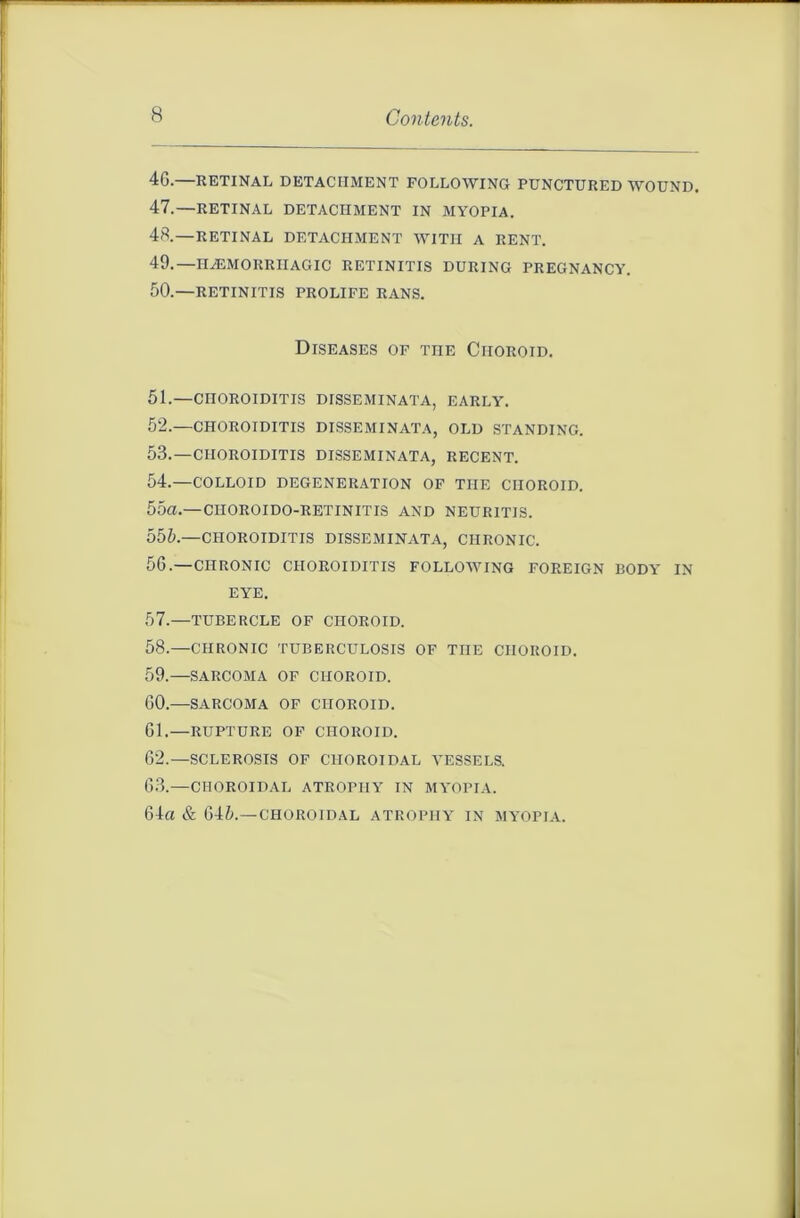 4G.—RETINAL DETACHMENT FOLLOWING PUNCTURED WOUND 47. —RETINAL DETACHMENT IN MYOPIA. 48. —RETINAL DETACHMENT WITH A RENT. 49. —IREMORRIIAGIC RETINITIS DURING PREGNANCY. 50. —RETINITIS PROLIFE RANS. Diseases of the Choroid. 51. —CHOROIDITIS disseminata, early. 52. —CHOROIDITIS DISSEMINATA, OLD STANDING. 53. —CHOROIDITIS DISSEMINATA, RECENT. 54. —COLLOID DEGENERATION OF THE CHOROID. 55a.—CIIOROIDO-RETINITIS AND NEURITIS. 555.—CHOROIDITIS DISSEMINATA, CHRONIC. 56. —CHRONIC CHOROIDITIS FOLLOWING FOREIGN BODY IN EYE. 57. —TUBERCLE OF CHOROID. 58. —CHRONIC TUBERCULOSIS OF THE CHOROID. 59. —SARCOMA OF CHOROID. GO.—SARCOMA OF CHOROID. 61.—RUPTURE OF CHOROID. G2.—SCLEROSIS OF CHOROIDAL VESSELS. 63.—CHOROIDAL ATROPHY IN MYOPIA. 64a & 645.—CHOROIDAL ATROPHY IN MYOPIA.