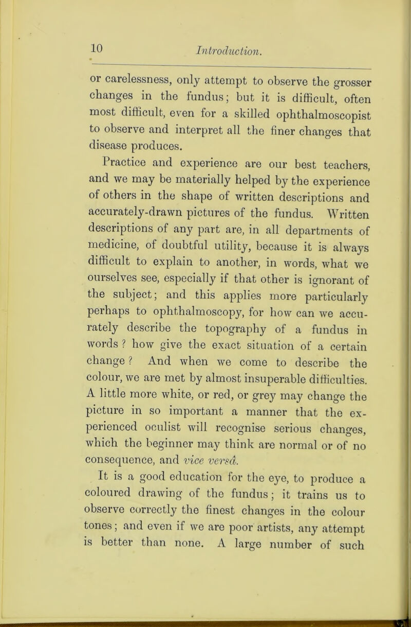 01 carelessness, only attempt to observe the grosser changes in the fundus; but it is difficult, often most difficult, even for a skilled ophthalmoscopist to observe and interpret all the finer changes that disease produces. Practice and experience are our best teachers, and we may be materially helped by the experience of others in the shape of written descriptions and accurately-drawn pictures of the fundus. Written descriptions of any part are, in all departments of medicine, of doubtful utility, because it is always difficult to explain to another, in words, what we ourselves see, especially if that other is ignorant of the subject; and this applies more particularly perhaps to ophthalmoscopy, for how can we accu- rately describe the topography of a fundus in words ? how give the exact situation of a certain change ? And when we come to describe the colour, we are met by almost insuperable difficulties. A little more white, or red, or grey may change the picture in so important a manner that the ex- perienced oculist will recognise serious changes, which the beginner may think are normal or of no consequence, and vice versa. It is a good education for the eye, to produce a coloured drawing of the fundus; it trains us to observe correctly the finest changes in the colour tones; and even if we are poor artists, any attempt is better than none. A large number of such