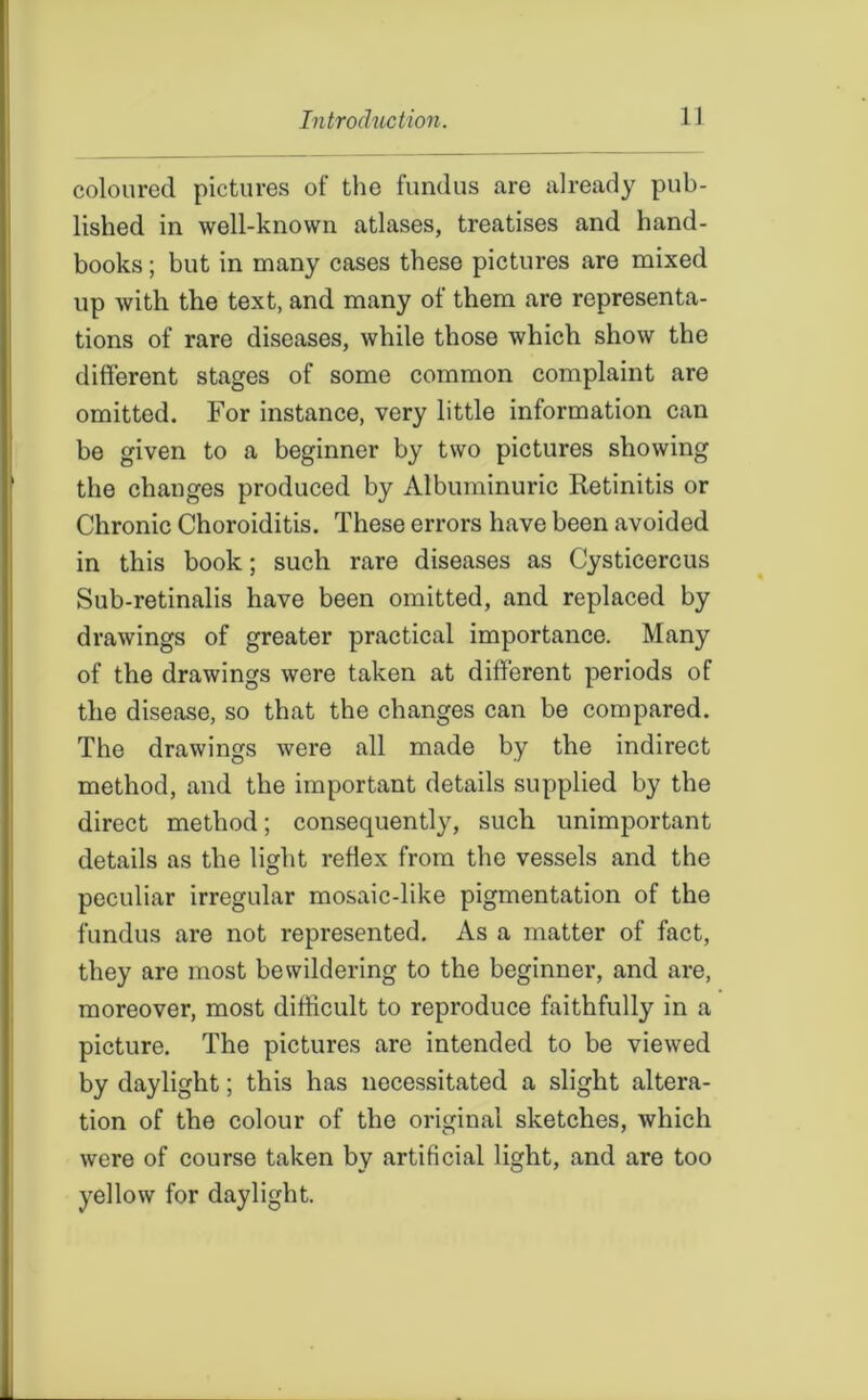 coloured pictures of the fundus are already pub- lished in well-known atlases, treatises and hand- books ; but in many cases these pictures are mixed up with the text, and many of them are representa- tions of rare diseases, while those which show the different stages of some common complaint are omitted. For instance, very little information can be given to a beginner by two pictures showing the changes produced by Albuminuric Retinitis or Chronic Choroiditis. These errors have been avoided in this book; such rare diseases as Cysticercus Sub-retinalis have been omitted, and replaced by drawings of greater practical importance. Many of the drawings were taken at different periods of the disease, so that the changes can be compared. The drawings were all made by the indirect method, and the important details supplied by the direct method; consequently, such unimportant details as the light reflex from the vessels and the peculiar irregular mosaic-like pigmentation of the fundus are not represented. As a matter of fact, they are most bewildering to the beginner, and are, moreover, most difficult to reproduce faithfully in a picture. The pictures are intended to be viewed by daylight; this has necessitated a slight altera- tion of the colour of the original sketches, which were of course taken by artificial light, and are too yellow for daylight.