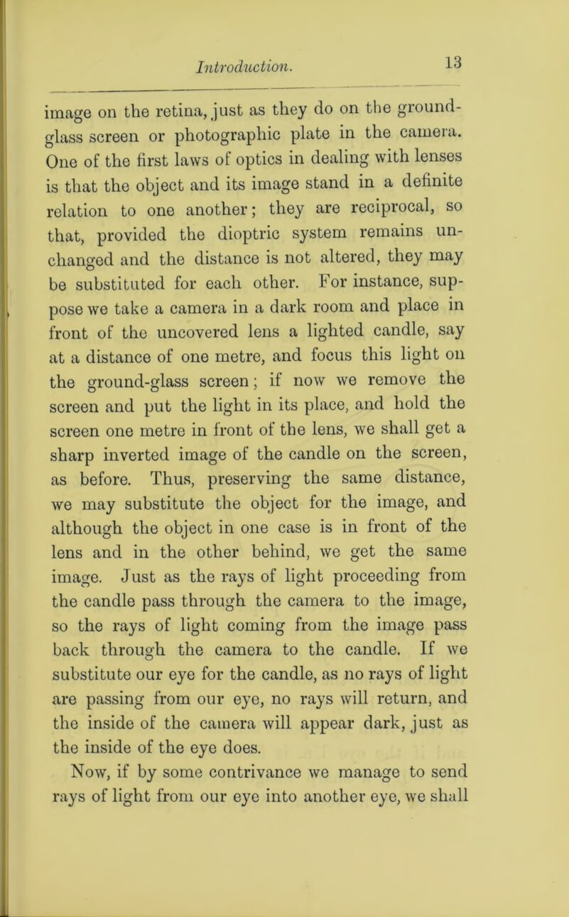 image on the retina, just as they do on the ground- glass screen or photographic plate in the caineia. One of the first laws of optics in dealing with lenses is that the object and its image stand in a definite relation to one another; they are reciprocal, so that, provided the dioptric system remains un- changed and the distance is not altered, they may be substituted for each other. For instance, sup- pose we take a camera in a dark room and place in front of the uncovered lens a lighted candle, say at a distance of one metre, and focus this light on the ground-glass screen; if now we remove the screen and put the light in its place, and hold the screen one metre in front of the lens, we shall get a sharp inverted image of the candle on the screen, as before. Thus, preserving the same distance, we may substitute the object for the image, and although the object in one case is in front of the lens and in the other behind, we get the same image. Just as the rays of light proceeding from the candle pass through the camera to the image, so the rays of light coming from the image pass back through the camera to the candle. If we substitute our eye for the candle, as no rays of light are passing from our eye, no rays will return, and the inside of the camera will appear dark, just as the inside of the eye does. Now, if by some contrivance we manage to send rays of light from our eye into another eye, we shall