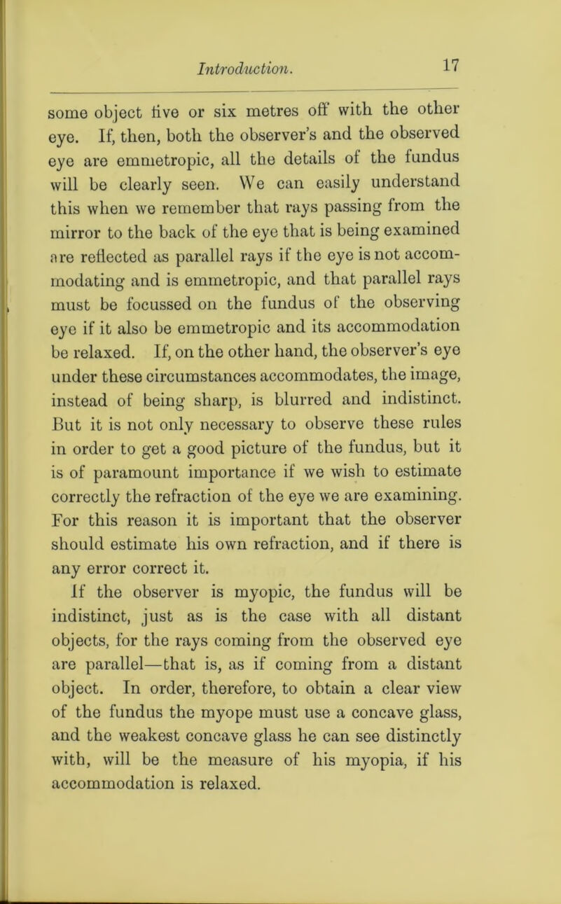 some object live or six metres oft with the other eye. If, then, both the observer’s and the observed eye are emmetropic, all the details ol the lundus will be clearly seen. We can easily understand this when we remember that rays passing from the mirror to the back of the eye that is being examined are reflected as parallel rays if the eye is not accom- modating and is emmetropic, and that parallel rays must be focussed on the fundus of the observing eye if it also be emmetropic and its accommodation be relaxed. If, on the other hand, the observer’s eye under these circumstances accommodates, the image, instead of being sharp, is blurred and indistinct. But it is not only necessary to observe these rules in order to get a good picture of the fundus, but it is of paramount importance if we wish to estimate correctly the refraction of the eye we are examining. For this reason it is important that the observer should estimate his own refraction, and if there is any error correct it. If the observer is myopic, the fundus will be indistinct, just as is the case with all distant objects, for the rays coming from the observed eye are parallel—that is, as if coming from a distant object. In order, therefore, to obtain a clear view of the fundus the myope must use a concave glass, and the weakest concave glass he can see distinctly with, will be the measure of his myopia, if his accommodation is relaxed.