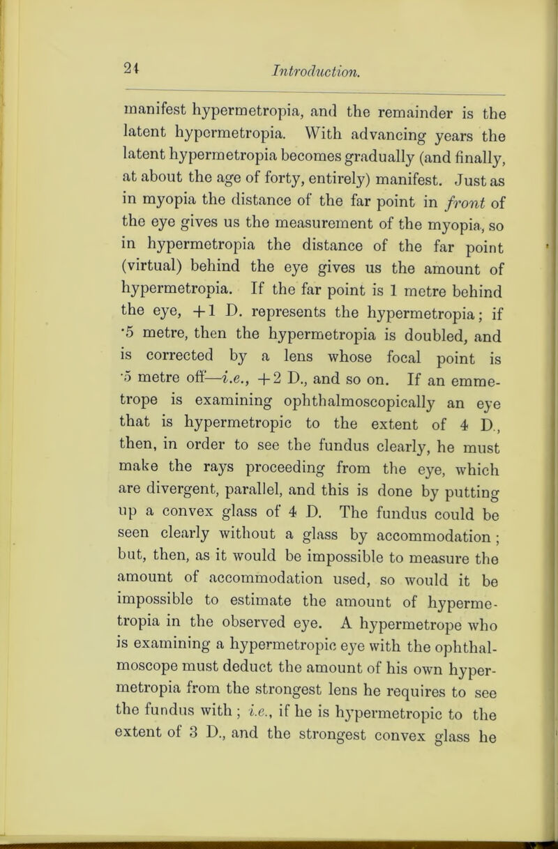 manifest hypermetropia, and the remainder is the latent hypermetropia. With advancing years the latent hypermetropia becomes gradually (and finally, at about the age of forty, entirely) manifest. Just as in myopia the distance of the far point in front of the eye gives us the measurement of the myopia, so in hypermetropia the distance of the far point (virtual) behind the eye gives us the amount of hypermetropia. If the far point is 1 metre behind the eye, +1 D. represents the hypermetropia; if •5 metre, then the hypermetropia is doubled, and is corrected by a lens whose focal point is o metre off—i.e., +2 D., and so on. If an emrae- trope is examining ophthalmoscopically an eye that is hypermetropic to the extent of 4 D, then, in order to see the fundus clearly, he must make the rays proceeding from the eye, which are divergent, parallel, and this is done by putting up a convex glass of 4 D. The fundus could be seen clearly without a glass by accommodation; but, then, as it would be impossible to measure the amount of accommodation used, so would it be impossible to estimate the amount of hyperme- tropia in the observed e}^e. A hypermetrope who is examining a hypermetropic eye with the ophthal- moscope must deduct the amount of his own hyper- metropia from the strongest lens he requires to see the fundus with; i.e., if he is hypermetropic to the extent of 3 D., and the strongest convex glass he