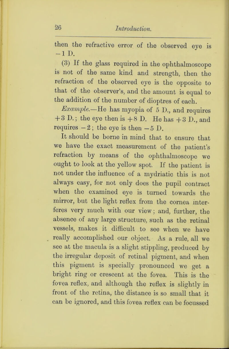 then the refractive error of the observed eye is -1 D. (3) If the glass required in the ophthalmoscope is not of the same kind and strength, then the refraction of the observed eye is the opposite to that of the observer’s, and the amount is equal to the addition of the number of dioptres of each. Example.—He has myopia of 5 D., and requires + 3 D.; the eye then is +8 D. He has +3 13., and requires -2; the eye is then -5 13. It should be borne in mind that to ensure that we have the exact measurement of the patient’s refraction by means of the ophthalmoscope we ought to look at the yellow spot. If the patient is not under the influence of a mydriatic this is not always easy, for not only does the pupil contract when the examined eye is turned towards the mirror, but the light reflex from the cornea inter- feres very much with our view; and, further, the absence of any large structure, such as the retinal vessels, makes it difficult to see when we have . really accomplished our object. As a rule, all we see at the macula is a slight stippling, produced by the irregular deposit of retinal pigment, and when this pigment is specially pronounced we get a bright ring or crescent at the fovea. This is the fovea reflex, and although the reflex is slightly in front of the retina, the distance is so small that it can be ignored, and this fovea reflex can be focussed