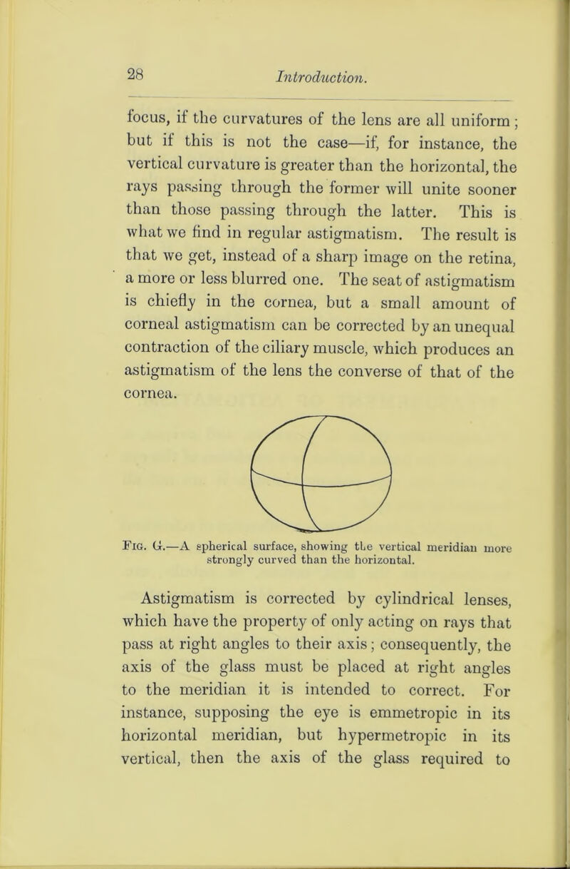 focus, if the curvatures of the lens are all uniform ; but it this is not the case—if, for instance, the vertical curvature is greater than the horizontal, the rays passing through the former will unite sooner than those passing through the latter. This is what we find in regular astigmatism. The result is that we get, instead of a sharp image on the retina, a more or less blurred one. The seat of astigmatism is chiefly in the cornea, but a small amount of corneal astigmatism can be corrected by an unequal contraction of the ciliary muscle, which produces an astigmatism of the lens the converse of that of the cornea. Fig. (i.—A spherical surface, showing tte vertical meridian more strongly curved than the horizontal. Astigmatism is corrected by cylindrical lenses, which have the property of only acting on rays that pass at right angles to their axis; consequently, the axis of the glass must be placed at right angles to the meridian it is intended to correct. For instance, supposing the eye is emmetropic in its horizontal meridian, but hypermetropic in its vertical, then the axis of the glass required to