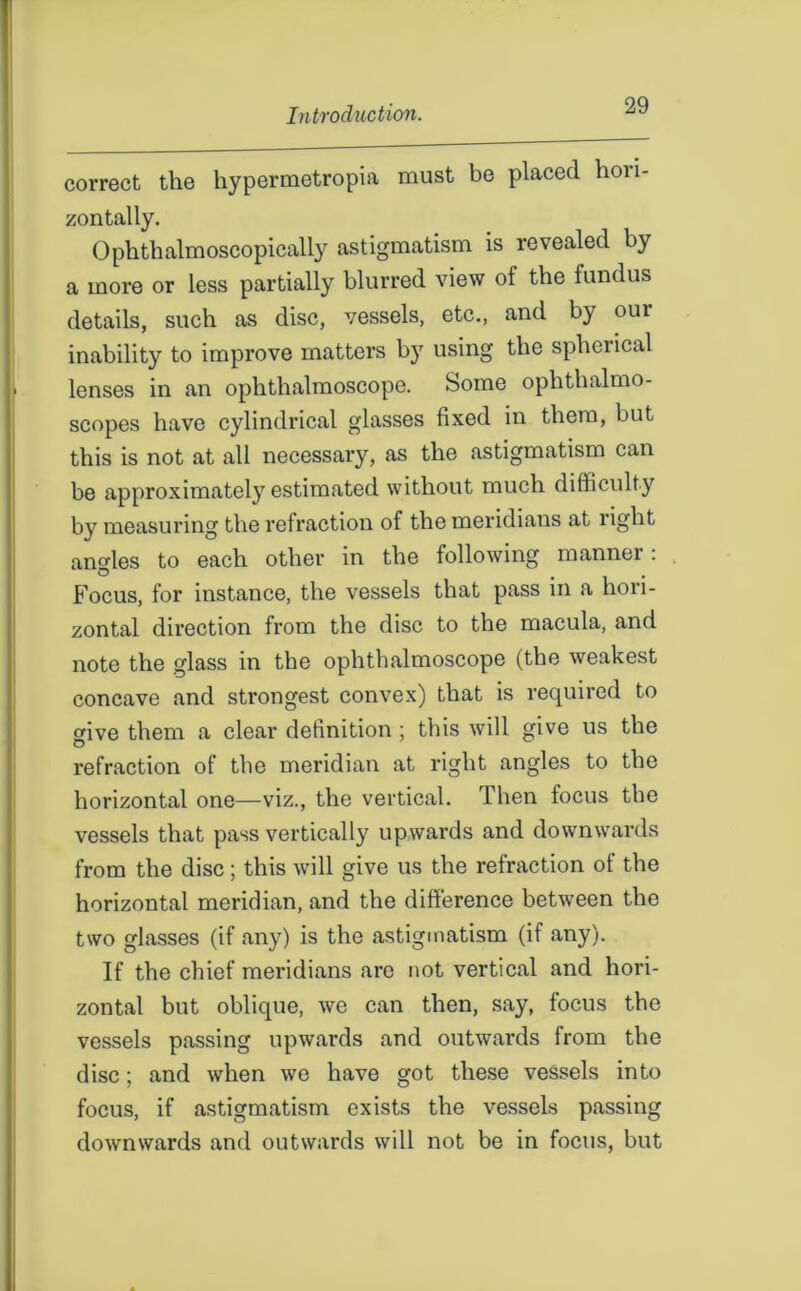 correct the hypermetropia must be placed hoii- zontally. Ophthalmoscopically astigmatism is revealed by a more or less partially blurred view ol the fundus details, such as disc, vessels, etc., and b} oui inability to improve matters b}7 using the spherical lenses in an ophthalmoscope. Some ophthalmo- scopes have cylindrical glasses fixed in them, but this is not at all necessary, as the astigmatism can be approximately estimated without much difficulty by measuring the refraction of the meridians at right angles to each other in the following manner: Focus, for instance, the vessels that pass in a hori- zontal direction from the disc to the macula, and note the glass in the ophthalmoscope (the weakest concave and strongest convex) that is required to give them a clear definition ; this will give us the refraction of the meridian at right angles to the horizontal one—viz., the vertical. Then focus the vessels that pass vertically upwards and downwards from the disc; this will give us the refraction of the horizontal meridian, and the difference between the two glasses (if any) is the astigmatism (if any). If the chief meridians are not vertical and hori- zontal but oblique, we can then, say, focus the vessels passing upwards and outwards from the disc; and when we have got these vessels into focus, if astigmatism exists the vessels passing downwards and outwards will not be in focus, but