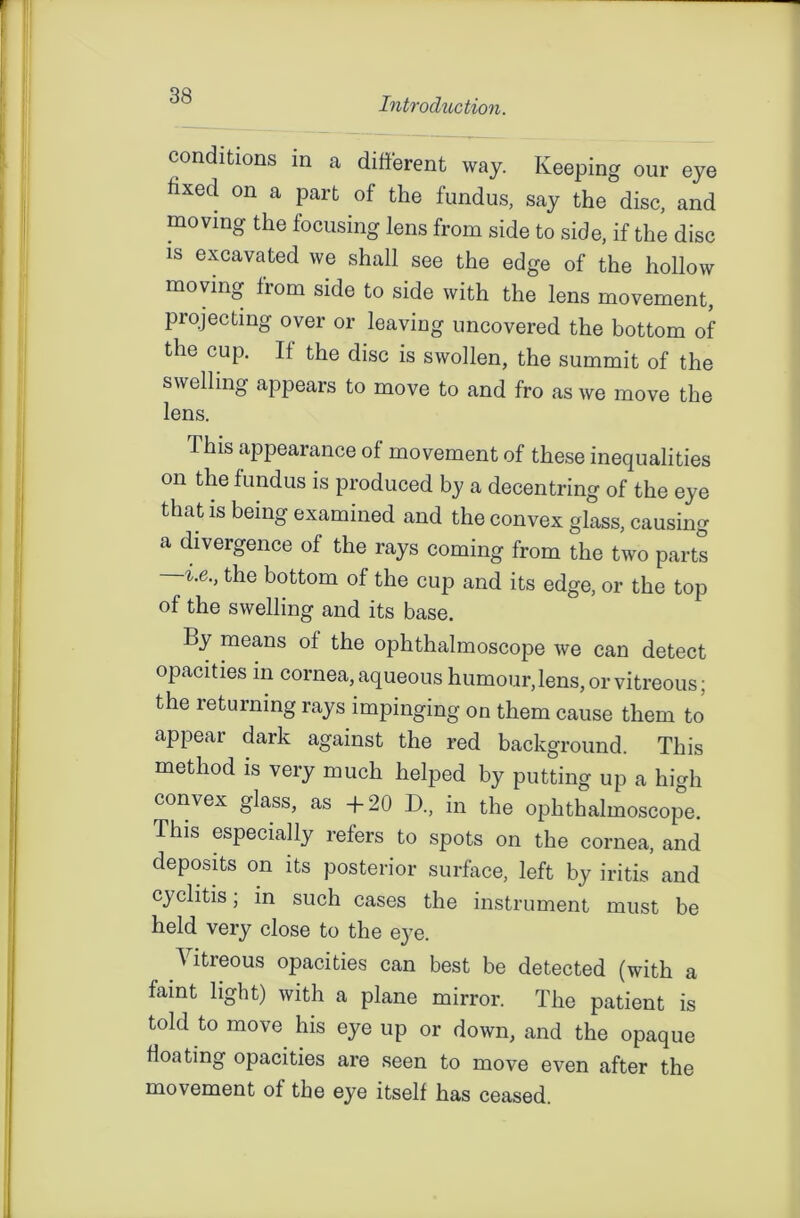 Introduction. conditions in a different way. Keeping our eye fixed on a part of the fundus, say the disc, and moving the focusing lens from side to side, if the disc is excavated we shall see the edge of the hollow moving from side to side with the lens movement, projecting over or leaving uncovered the bottom of the cup. It the disc is swollen, the summit of the swelling appears to move to and fro as we move the lens. This appearance of movement of these inequalities on the fundus is produced by a decentring of the eye that is being examined and the convex glass, causing a divergence of the rays coming from the two parts the bottom of the cup and its edge, or the top of the swelling and its base. By means of the ophthalmoscope we can detect opacities in cornea, aqueous humour, lens, or vitreous; the returning rays impinging on them cause them to appear dark against the red background. This method is very much helped by putting up a high convex glass, as +20 D., in the ophthalmoscope. This especially refers to spots on the cornea, and deposits on its posterior surface, left by iritis and cyclitis; in such cases the instrument must be held very close to the eye. Vitreous opacities can best be detected (with a faint light) with a plane mirror. The patient is told to move his eye up or down, and the opaque floating opacities are seen to move even after the movement of the eye itself has ceased.