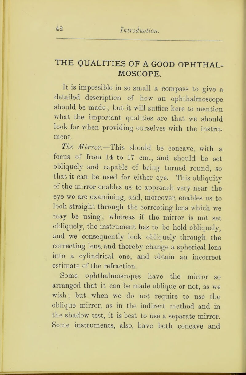 THE QUALITIES OF A GOOD OPHTHAL- MOSCOPE. It is impossible in so small a compass to give a detailed description of how an ophthalmoscope should be made; but it will suffice here to mention what the important qualities are that we should look for when providing ourselves with the instru- ment. The Mirror.—-This should be concave, with a focus of from 14 to 17 cm., and should be set obliquely and capable of being turned round, so that it can be used for either eye. This obliquity of the mirror enables us to approach verv near the eye we are examining, and, moreover, enables us to look straight through the correcting lens which we may be using; whereas if the mirror is not set obliquely, the instrument has to be held obliquely, and we consequently look obliquely through the correcting lens, and thereby change a spherical lens into a cylindrical one, and obtain an incorrect estimate of the refraction. Some ophthalmoscopes have the mirror so arranged that it can be made oblique or not, as we wish; but when we do not require to use the oblique mirror, as in the indirect method and in the shadow test, it is best to use a separate mirror. Some instruments, also, have both concave and