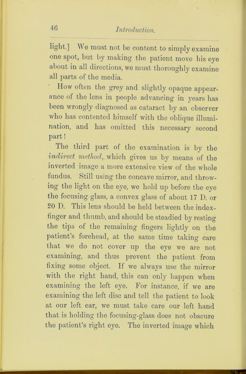 4G light.] W e must not bo content to simply examine one spot, but by making the patient move bis eye about in all directions, we must thoroughly examine all parts of the media. How often the grey and slightly opaque appear- ance of the lens in people advancing in years has been wrongly diagnosed as cataract by an observer who has contented himself with the oblique illumi- nation, and has omitted this necessary second part! The third part of the examination is by the indirect method, which gives us by means of the inverted image a more extensive view of the whole fundus. Still using the concave mirror, and throw- ing the light on the eye, we hold up before the eye the focusing-glass, a convex glass of about 17 D. or 20 D. This lens should be held between the index- finger and thumb, and should be steadied by resting the tips of the remaining fingers lightly on the patient’s forehead, at the same time taking care that we do not cover up the eye we are not examining, and thus prevent the patient from fixing some object. If we always use the mirror with the right hand, this can only happen when examining the left eye. For instance, if we are examining the left disc and tell the patient to look at our left ear, we must take care our left hand that is holding the focusing-glass does not obscure the patient’s right eye. The inverted image which — ■x# • ...