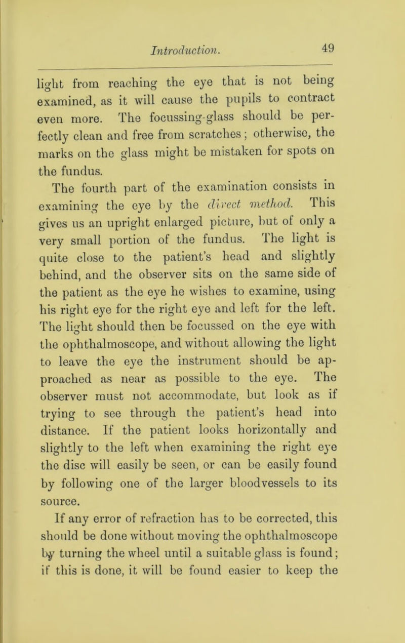 light from reaching the eye that is not being examined, as it will cause the pupils to contract even more. The focussing-glass should be per- fectly clean and free from scratches; otherwise, the marks on the glass might be mistaken for spots on the fundus. The fourth part of the examination consists in examining the eye by the direct method. 1 his gives us an upright enlarged picture, but of only a very small portion of the fundus. lhe light is quite close to the patient’s head and slightly behind, and the observer sits on the same side of the patient as the eye he wishes to examine, using his right eye for the right eye and left for the left. The light should then be focussed on the eye with the ophthalmoscope, and without allowing the light to leave the eye the instrument should be ap- proached as near as possible to the eye. The observer must not accommodate, but look as if trying to see through the patient’s head into distance. If the patient looks horizontally and slightly to the left when examining the right eye the disc will easily be seen, or can be easily found by following one of the larger bloodvessels to its source. If any error of refraction has to be corrected, this should be done without moving the ophthalmoscope by turning the wheel until a suitable glass is found; if this is done, it will be found easier to keep the