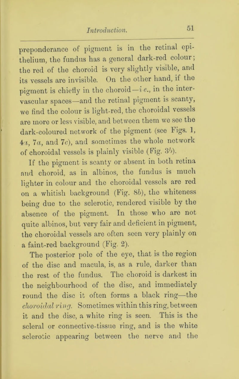 preponderance of pigment is in the retinal epi- thelium, the fundus has a general dark-red colour; the red of the choroid is very slightly visible, and its vessels are invisible. On the other hand, if the pigment is chiefly in the choroid—ic., in the intei- vascular spaces—and the retinal pigment is scanty, we find the colour is light-red, the choroidal vessels are more or less visible, and between them we sec the dark-coloured network of the pigment (see Figs. 1, 4 t, la, and 7c), and sometimes the whole network of choroidal vessels is plainly visible (Fig. 35). If the pigment is scanty or absent in both retina and choroid, as in albinos, the fundus is much lighter in colour and the choroidal vessels are red O on a whitish background (Fig. 85), the whiteness being due to the sclerotic, rendered visible by the absence of the pigment. In those who are not quite albinos, but very fair and deficient in pigment, the choroidal vessels are often seen very plainly on a faint-red background (Fig. 2). The posterior pole of the eye, that is the region of the disc and macula, is, as a rule, darker than the rest of the fundus. The choroid is darkest in the neighbourhood of the disc, and immediately round the disc it often forms a black ring—the choroidal ring. Sometimes within this ring, between it and the disc, a white ring is seen. This is the scleral or connective-tissue ring, and is the white sclerotic appearing between the nerve and the