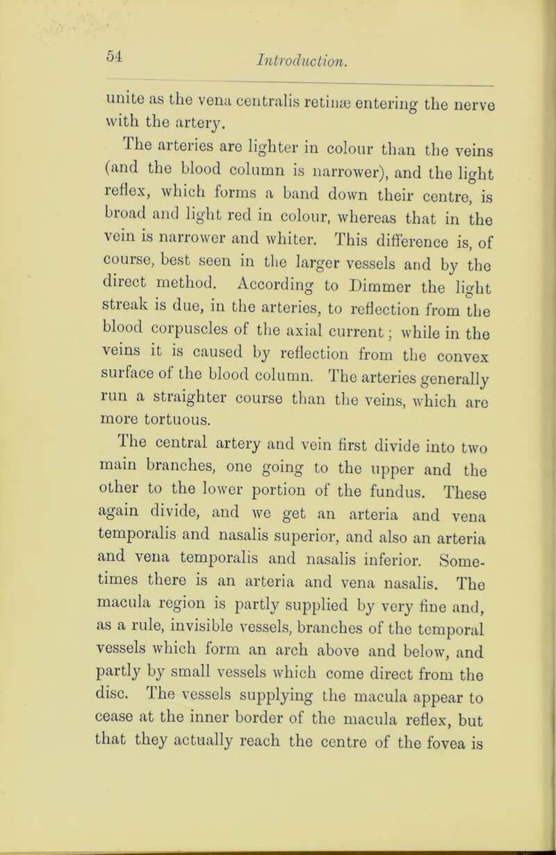 unite as the vena centralis retinae entering the nerve with the artery. I he aiteries are lighter in colour than the veins (and the blood column is narrower), and the light reflex, which forms a band down their centre, is broad and light red in colour, whereas that in the vein is narrower and whiter. This difference is, of course, best seen in the larger vessels and by the direct method. According to Dimmer the light streak is due, in the arteries, to reflection from the blood corpuscles of the axial current; while in the veins it is caused by reflection from the convex surface of the blood column. The arteries generally run a straighter course than the veins, which are more tortuous. The central artery and vein first divide into two main branches, one going to the upper and the other to the lower portion of the fundus. These again divide, and we get an arteria and vena temporalis and nasalis superior, and also an arteria and vena temporalis and nasalis inferior. Some- times there is an arteria and vena nasalis. The macula region is partly supplied by very fine and, as a rule, invisible vessels, branches of the temporal vessels which form an arch above and below, and partly by small vessels which come direct from the disc. The vessels supplying the macula appear to cease at the inner border of the macula reflex, but that they actually reach the centre of the fovea is