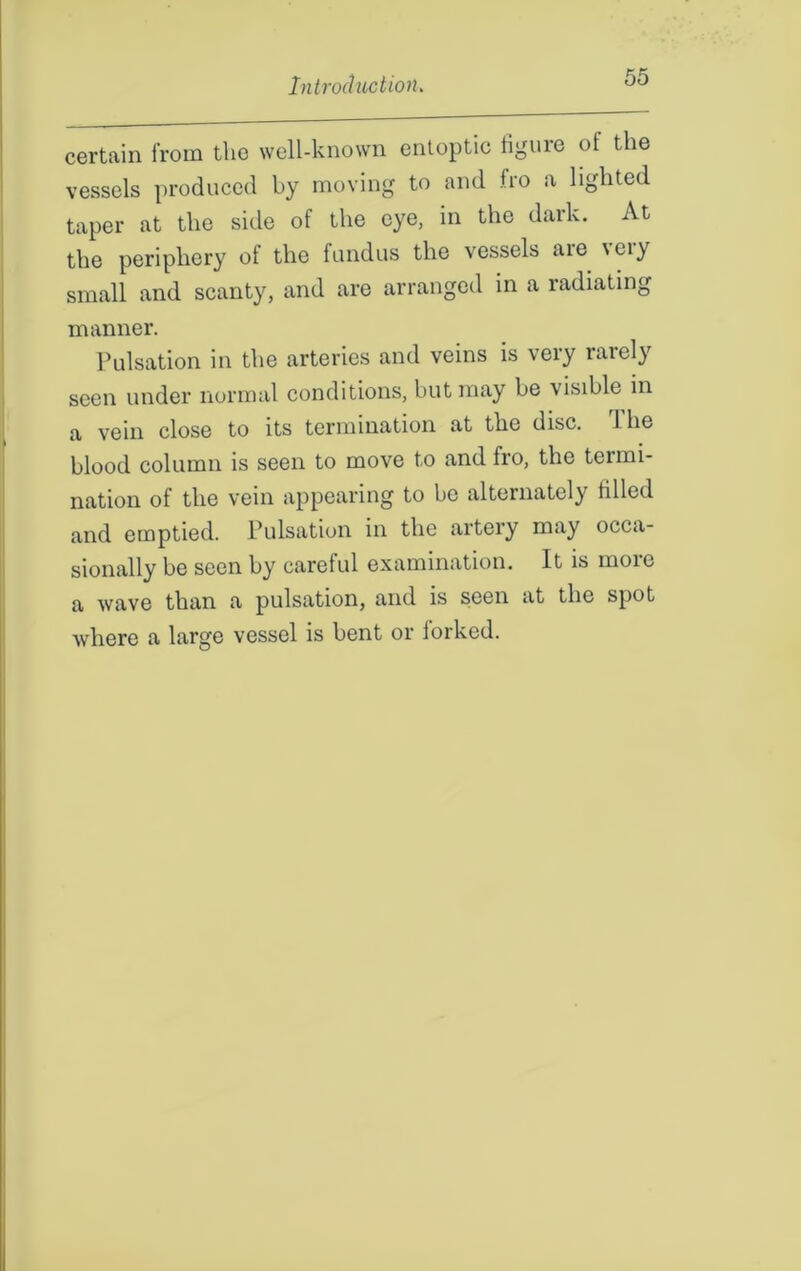 certain from the well-known entoptic figure of the vessels produced by moving to and fro a lighted taper at the side of the eye, in the dark. At the periphery of the fundus the vessels aie 'eiy small and scanty, and are arranged in a radiating manner. Pulsation in the arteries and veins is very rarely seen under normal conditions, but may be visible in a vein close to its termination at the disc, dhe blood column is seen to move to and fro, the terrni- nation of the vein appearing to be alternately tilled and emptied. Pulsation in the artery may occa- sionally be seen by careful examination. It is more a wave than a pulsation, and is seen at the spot where a large vessel is bent or lorked.
