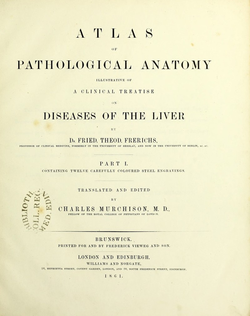 0 F PATHOLOGICAL ANATOMY ILLUSTRATIVE OP A CLINICAL TREATISE ON DISEASES OF THE LIVER BY Dk fried, theod. frerichs, PROFESSOR OF CLINICAL MEDICINE, FORMERLY IN THE UNIVERSITY OF BRESLAU, AND NOW IN THE UNIVERSITY OF BERLIN, itC. SC. PART I. CONTAINING TWELVE CAREFULLY COLOURED STEEL ENGRAVINGS. TRANSLATED AND EDITED B Y CHARLES MURCHISOA, M. D., FELLOW OF THE ROYAL COLLEGE OF PHYSICIANS OF LONDON. BRUNSWICK. PRINTED FOR AND BY FREDERICK VIEWEG AND SON. LONDON AND EDINBURGH. WILLIAMS AND NORGATE, 14, HENRIETTA STREET, COVENT GARDEN, LONDON, AND 20, SOUTH FREDERICK STREET, EDINBURGH. Jv 'So/ W O o K • e.