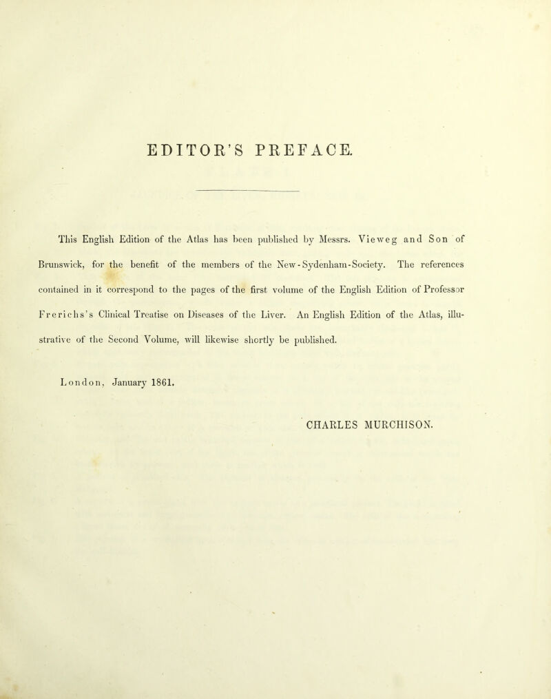 EDITOR’S PREFACE. Tills English Edition of the Atlas has been published by Messrs. Vieweg and Son of Brunswick, for the benefit of the members of the New-Sydenham-Society. The references contained in it correspond to the pages of the first volume of the English Edition of Professor Frerichs’s Clinical Treatise on Diseases of the Liver. An English Edition of the Atlas, illu- strative of the Second Volume, will likewise shortly be published. London, January 1861. CHARLES MURCHISON.