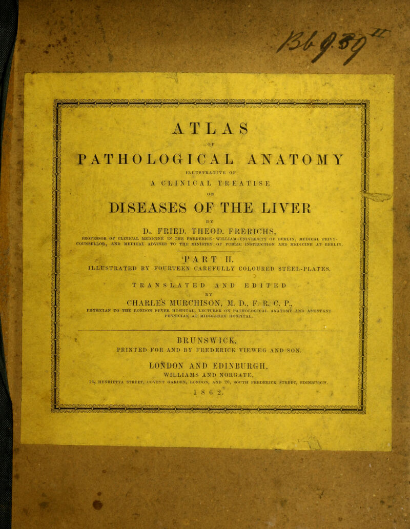 DISEASES OF THE LIVER D.. FRIED. THEOD. FRERICHS, PROFESSOR OF CLINICAL MEDICINE IN THE FREDERICK - WILLIAM-UNIVERSITY OF COUNSELLOR, AND MEDICAL ADVISER TO TE[E MINISTRY OF PUBLIC INSTRUCTION BERLIN, MEDICAL PRIVY- AND MEDICINE AT BERLIN. TART II. ILLUSTRATED BY FOURTEEN CAREFULLY COLOURED STEEL-PLATES. CHARLES MURCHISON, M. D., F. R. C. P., PHYSICIAN TO THE LONDON FEVER HOSPITAL, LECTURER ON PATHOLOGICAL ANATOMY AND PHYSICIAl^ AT MIDDLESEX HOSPITAL. ASSISTANT BRUNSWICK. PRINTED FOR AND BY FREDERICK VIEWEG AND SON. LONDON AND EDINBURGH. fSite WILLIAMS AND NORGATE, 14, HENRIETTA STREET, COVENT GARDEN, LONDON, AND 20, SOUTH FREDERICK STREET, EDINBURGH.