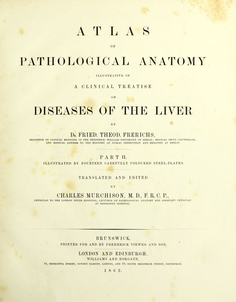 OF PATHOLOGICAL ANATOMY ILLUSTRATIVE OF A CLINICAL TREATISE UN DISEASES OF THE LIVER BY Dr. fried, theod. frerichs, PROFESSOR OF CLINICAL MEDICINE IN THE FREDERICK - WILLIAM-UNIVERSITY OP BERLIN, MEDICAL PRIVY-COUNSELLOR, AND MEDICAL ADVISER TO THE MINISTRY OF PUBLIC INSTRUCTION AND MEDICINE AT BERLIN. P A R T II. ILLUSTRATED BY FOURTEEN CAREFULLY COLOURED STEEL-PLATES. TRANSLATED AND EDITED B Y CHARLES MURCHISON, M. D., F. R. C. P., PHYSICIAN TO THE LONDON FEVER HOSPITAL, LECTURER ON PATHOLOGICAL ANATOMY AND ASSISTANT PHYSICIAN AT MIDDLESEX HOSPITAL. BRUNSWICK. PRINTED FOR AND BY FREDERICK VIEWEG AND SON. LONDON AND EDINBURGH. WILLIAMS AND NORGATE, 14, HENRIETTA STREET, COVENT GARDEN, LONDON, AND 20, SOUTH FREDERICK STREET, EDINBURGH.