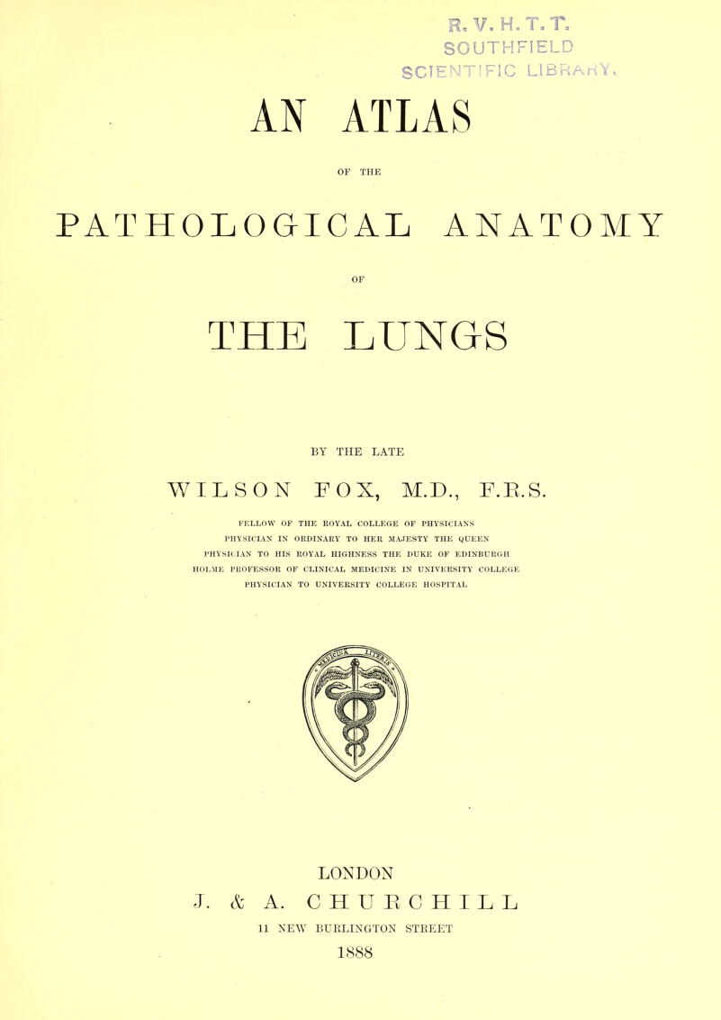 AN R, V. H.T.T. SOUTHFIELD ATLAS OF THE PATHOLOGICAL ANATOMY OF THE LUNGS WILSON FOX, M.D., F.E.S. FELLOW OF THE ROYAL COLLEGE OP PHYSICIANS PHYSICIAN IN ORDINARY TO HER MAJESTY THE QUEEN PHYSICIAN TO HIS ROYAL HIGHNESS THE DUKE OF EDINBURGH HOI,ME PROFESSOR OF CLINICAL MEDICINE IN UNIVERSITY COLLEGE PHYSICIAN TO UNIVERSITY COLLEGE HOSPITAL LONDON I. & A. C H U F C H I L L BY THE LATE 11 NEW BURLINGTON STREET 1888