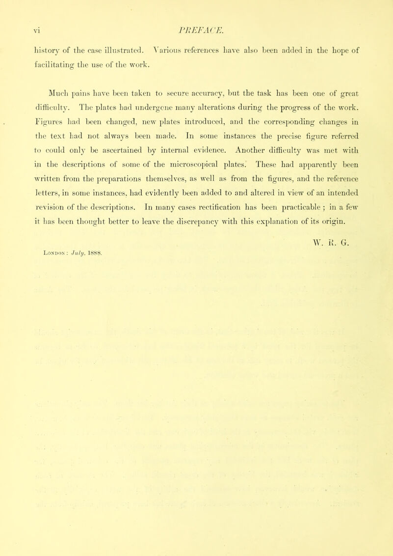 VI ruEFAn^:. liistory of the case illustrated. Various references have also been added in the hope of facilitating the use of the work. IMuch pains have been taken to secure accuracy, but the task has been one of great difficulty. The plates had undergone many alterations during the progress of the work. Figures had been changed, new plates introduced, and the corresponding changes in the text had not always been made. In some instances the precise figure referred to could only be ascertained by internal evidence. Another difficulty was met with in the descriptions of some of the microscopical plates. These had apparently been w'ritten from the preparations themselves, as well as from the figures, and the reference letters, in some instances, had evidently been added to and altered in view of an intended revision of the desci’iptions. In many cases rectification has been practicable ; in a few it has been thought better to leave the discrepancy with this explanation of its origin. London: July, 1888.