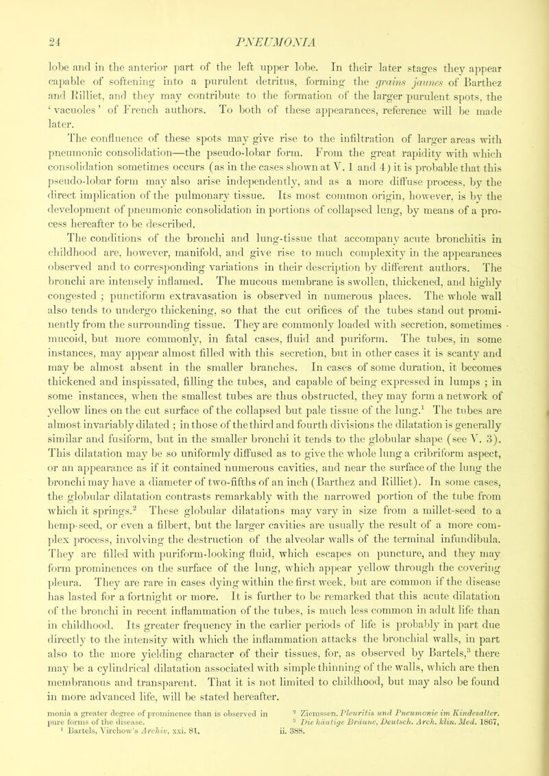 lobe and in tlie anterior part of the left upper lobe. In their later stages they appear capable of softening into a purulent detritus, forming the grains jaunes of Barthez and Rilliet, and they may contribute to the formation of the larger purulent spots, the ‘ vacuoles ’ of French authors. To both of these appearances, reference will be made later. The confluence of these spots may give rise to the infiltration of larger areas with pneumoiiic consolidation—the pseudo-lobar form. From the great rapidity with which consolidation sometimes occurs (as in the cases shown at V. 1 and 4) it is probable that this pseudo-lobar form may also arise independently, and as a more diffuse process, by the direct iin})lication of the pulmonary tissue. Its most common origin, however, is by the development of pneumonic consolidation in portions of collapsed lung, by means of a pro- cess hereafter to be described. The conditions of the bronchi and lung-tissue that accompanv^ acute bronchitis in childhood are, however, manifold, and give rise to much complexity in the appearances observed and to corresponding variations in their description by different authors. The bronchi are intensely inflamed. The mucous membrane is swollen, thickened, and highly congested ; punctiform extravasation is observed in numerous places. The whole wall also tends to undergo thickening, so that the cut orifices of the tubes stand out promi- nently from the surrounding tissue. They are commonly loaded with secretion, sometimes mucoid, but more commonly, in fatal cases, fluid and puriform. The tubes, in some instances, may appear almost filled with this secretion, but in other cases it is scanty and may be almost absent in the smaller branches. In cases of some duration, it becomes thickened and inspissated, filling the tubes, and capable of being expressed in lumps ; in some instances, when the smallest tubes are thus obstructed, they may form a network of yellow lines on the cut surface of the collapsed but pale tissue of the lung.^ The tubes are almost invariably dilated ; in those of the third and fourth divisions the dilatation is generally similar and fusiform, but in the smaller bronchi it tends to the globular shape (see 3). This dilatation may be so uniforndy diffused as to give the whole lung a cribriform aspect, or an appearance as if it contained numerous cavities, and near the surface of the lung the bronchi may have a diameter of two-fifths of an inch (Barthez and Rilliet). In some cases, the globular dilatation contrasts remarkably with the narrowed portion of the tube from which it springs.These globular dilatations may vary in size from a millet-seed to a hemp-seed, or even a filbert, but the larger cavities are usually the result of a more com- ])lex process, involving the destruction of the alveolar walls of the terminal infundibula. They are filled with ])uriform-looking fluid, which escapes on puncture, and they may form prominences on the surface of the lung, which appear yellow through the covering ])leura. They are rare in cases dying within tlie first week, but are common if the disease lias lasted for a fortniglit or more. It is further to be remarked that this acute dilatation of the bronchi in recent inflammation of the tubes, is much less common in adult life than in childhood. Its greater frequency in the earlier periods of life is probably in part due directly to the intensity with which the inflammation attacks the bronchial walls, in part also to the more yielding character of their tissues, for, as observed by Bartels,^ there may be a cylindrical dilatation associated with simple thinning of the walls, which are then membranous and transparent. That it is not limited to childhood, but may also be found in more advanced life, will be stated hereafter. monia a greater clegi-ee of prominence than is observed in * Ziemssen. PZc7/r?7(s vnd Pneu^nonie mi Kindcsaltcr. pure forms of the disease. ® Die hautiye Brdunc, Deutsch. Arch. klin.Med. 1SG7, ‘ Bartels, Virchow's Archiv, x.vi. 81. ii. 388.