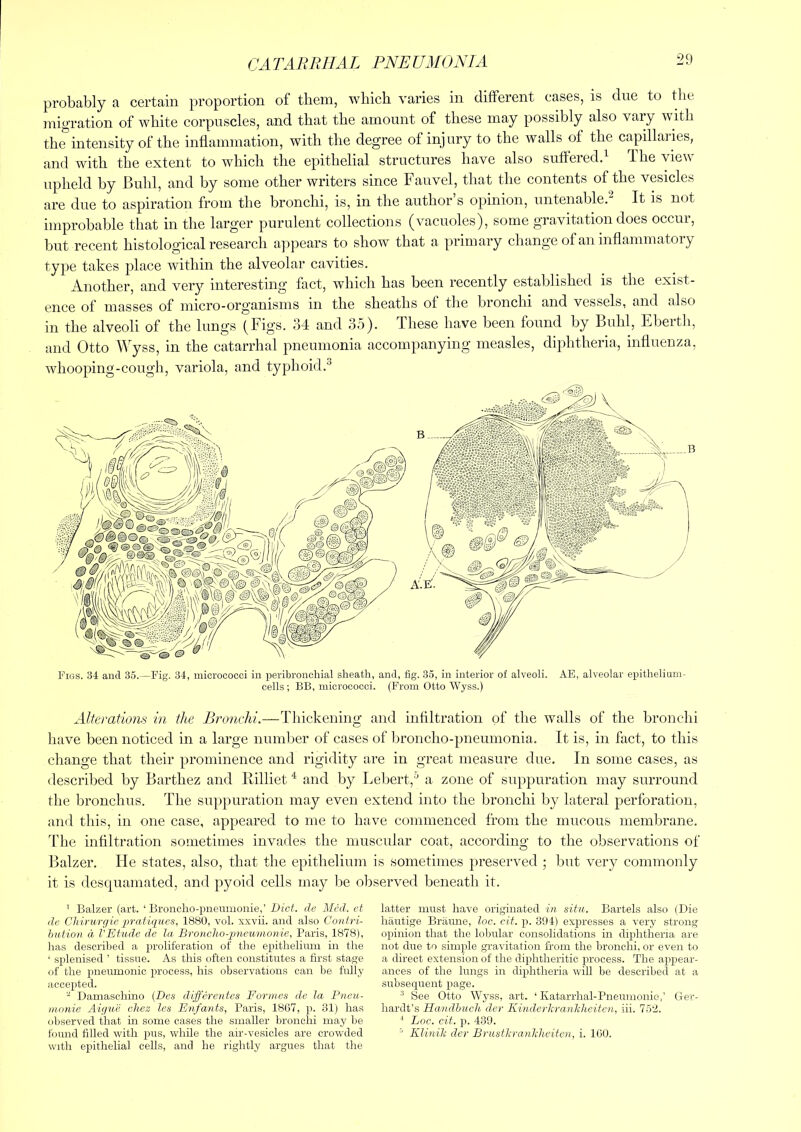 CA TARRHA L PNE UM ONI A probably a certain proportion of them, which varies in different cases, is due to the migration of white corpuscles, and that the amount of these may possibly also vary with the intensity of the inflammation, with the degree of injury to the walls of the capillaiies, and with the extent to which the epithelial structures have also suffered.^ ihe view upheld by Buhl, and by some other writers since Fauvel, that the contents of the vesicles are due to aspiration from the bronchi, is, in the author s opinion, untenable. It is not improbable that in the larger purulent collections (vacuoles), some gravitation does occur, but recent histological research appears to show that a primary change of an inflammatory type takes place within the alveolar cavities. Another, and very interesting fact, which has been recently established is the exist- ence of masses of micro-organisms in the sheaths of the bronchi and vessels, and also in the alveoli of the lungs (Figs. 34 and 35). These have been found by Buhl, Eberth, and Otto Wyss, in the catarrhal pneumonia accompanying measles, diphtheria, influenza, whooping-cough, variola, and typhoid.^ Figs. 34 and 35.—Fig. 34, micrococci in peribronchial sheath, and, fig. 35, in interior of alveoli. AE, alveolar epithelium- cells; BB, micrococci. (From Otto Wyss.) Alterations in the Bronchi.—Thickening and infiltration of the walls of the bronchi have been noticed in a large number of cases of broncho-pneumonia. It is, in fact, to this change that their prominence and rigidity are in great measure due. In some cases, as described by Barthez and Rilliet ^ and by I.ebert,^ a zone of suppuration may surround the bronchus. The suppuration may even extend into the bronchi by lateral perforation, tind this, in one case, appeared to me to have commenced from the mucous membrane. The infiltration sometimes invades the muscular coat, according to the observations of Balzer. He states, also, that the epithelium is sometimes preserved ; but very commonly it is descjuamated, and pyoid cells may be observed beneath it. ’ Balzer (art. ‘ Bronclio-pnenmonie,’ Diet, cle Med. et de Chirurgie ■p'ratiiiiies, 1880, vol. xxvii. and also Contri- hution d I'Etude de la Broncloo-imeumonie, Paris, 1878), has described a proliferation of the epithelium in the ‘ splenised ’ tissue. As this often constitutes a first stage of the pneumonic process, his observations can be fully accepted. ^ Damaschino (Des differentes Formes de la Pneu- monie Aigue chez les Enfants, Paris, 18G7, p. 31) has observed that in some cases the smaller bronchi may he found filled with pus, while the air-vesicles are crowded with epithelial cells, and he rightly argues that the latter must have originated hi situ. Bartels also (Die hautige Britune, loc. cit. p. 394) ex23resses a very strong 02)inion that the lobular consolidations in di2)htheria are not due to simple gravitation from the bronchi, or even to a direct extension of the diphtheritic process. The a^ipear- anees of the lungs in di^ihtheria will be described at a subsequent page. ^ See Otto Wyss, art. ‘ Katarrhal-Pneumonie,’ Ger- hardt’s Handbuch der Kinderhrankheiteji, iii. 75‘4. ^ Loc. cit. ]i. 439.  Elinili der Brusfkranhheiten, i. 160.