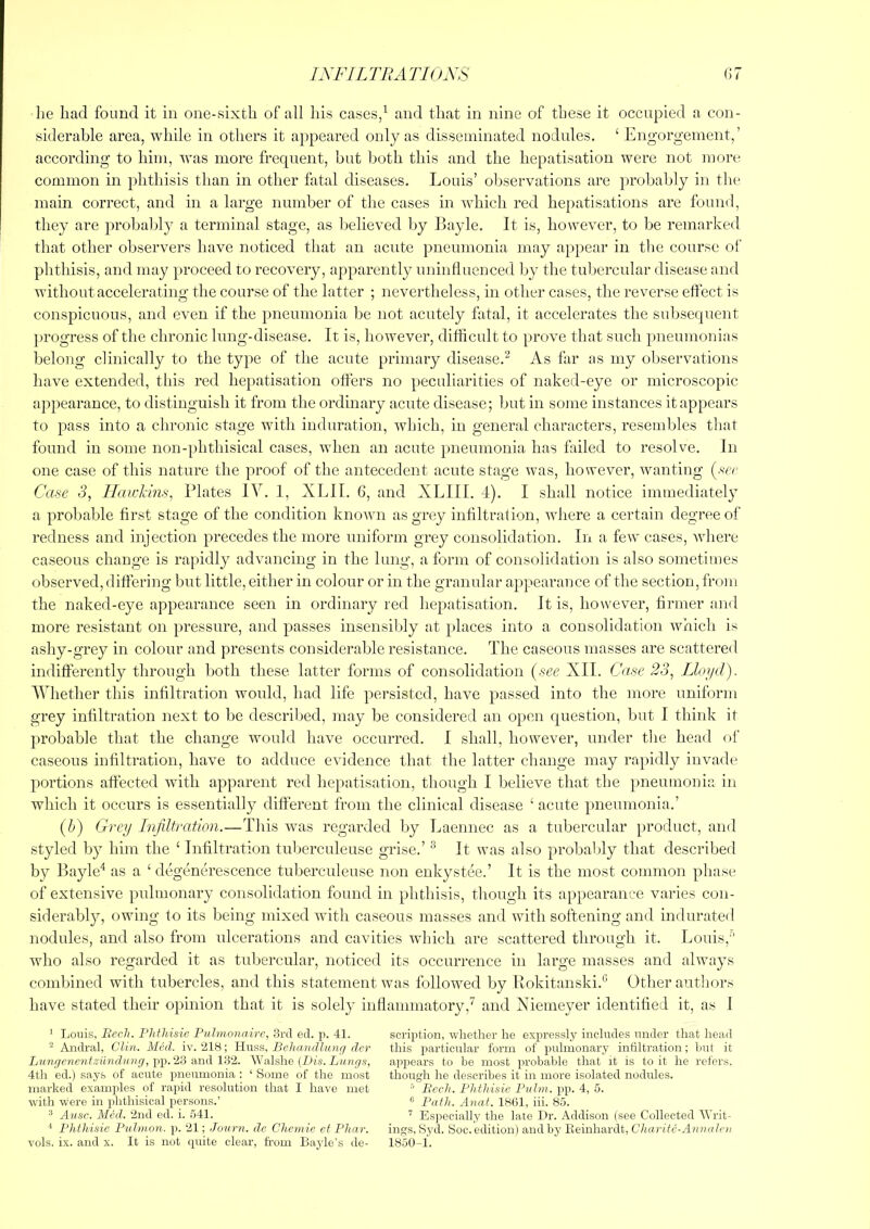 ixFiLniArioxs (!7 lie liad found it in one-sixth of all liis cases/ and that in nine of these it occupied a con- siderable area, while in others it ajipeared only as disseminated nodules. ‘ Engorgement,’ according to him, was more frequent, but both this and the hepatisation were not more common in phthisis than in other fatal diseases, Louis’ oliservations are probably in the main correct, and in a large number of the cases in which red hepatisations are found, they are probably a terminal stage, as believed by Bayle. It is, however, to be remarked that other observers have noticed that an acute pneumonia may appear in the course of phthisis, and may proceed to recovery, apparently uninfluenced by the tubercular disease and without accelerating the course of the latter ; nevertheless, in other cases, the reverse effect is conspicuous, and even if the pneumonia be not acutely fatal, it accelerates the subsequent progress of the chronic lung-disease. It is, however, difficult to prove that such pueumonias belong clinically to the type of the acute primary disease.^ As far as my observations have extended, this red hepatisation offers no peculiarities of naked-eye or microscopic appearance, to distinguish it from the ordinary acute disease; hut in some instances it appears to pass into a chronic stage with induration, which, in general characters, resembles that found in some non-phthisical cases, when an acute pneumonia has failed to resolve. In one case of this nature the proof of the antecedent acute stage Avas, however, wanting (.vrr Case 3, Haiddns, Plates lY. 1, XLII. 6, and XLIII. 4). I shall notice immediately a probable first stage of the condition knoAAui as grey infiltration, where a certain degree of redness and injection precedes the more uniform grey consolidation. In a few cases, Avhere caseous change is rapidly adAumcing in the lung, a form of consolidation is also sometimes observed, differing but little, either in colour or in the granular appearance of the section, from the naked-eye appearance seen in ordinary retl hepatisation. It is, however, firmer and more resistant on pressure, and passes insensibly at })laces into a consolidation Avhich is ashy-grey in colour and presents considerable resistance. The caseous masses are scattered indifferently through both these latter forms of consolidation {see XII. C<(se 23, Lloi/d). AVhether this infiltration would, had life persisted, have passed into the more uniform grey infiltration next to be described, may be considered an open question, but I think it probable that the change would have occurred, I shall, hoAvever, under the head of caseous infiltration, have to adduce evidence that the latter change may rapidly invade portions affected with apparent red hepatisation, though I believe that the pneumonia in which it occurs is essentially different from the clinical disease ‘ acute pneumonia.’ (6) Grey Infiltration.—This Avas regarded by Laennec as a tubercular product, aud styled by him the ‘ Infiltration tul)erculeuse grise.’ ^ It Avas also probably that described by Bayle* as a ‘ degenerescence tuberculeuse non enkystee.’ It is the most common phase of extensive pulmonary consolidation found in phthisis, though its appearance Auaries con- siderably, owing to its being mixed with caseous masses and with softening and indurated nodules, and also from ulcerations and cavities which are scattered through it. Louis,’’ who also regarded it as tubercular, noticed its occurrence in large masses and always combined with tubercles, and this statement was followed by Bokitanski.'* Other autliors have stated their opinion that it is solely inflammatory,^ and Niemeyer identified it, as I ' Louis, Bech. Phthisic Pulmonaire, 3rcl ed. p. 41. scription, whether he expressly includes under that head ^ Andral, Clin. Med. iv. 218; ChxBS.. Behandlung der this particular form of pulmonary intiltration ; hut it LungenentMindnng,\)]).l‘d aiiAVd'l. \e-A\sh.e [Dis. Lungs, appears to be most probable that it is to it he refers. 4th ed.) says of acute pneumonia : ‘ Some of the most though he describes it in more isolated nodules, marked examples of rapid resolution that 1 have met = Bech. Phthisie Pulm. pp. 4, 5. with were in phthisical persons.’ e Anat. 1861, iii. 85. ^ Ausc. Med. 2nd ed. i. 541. Especially the late Dr. Addison (see Collected AA'rit- '* Phthisie Pulmon. p. 21; Journ. do Chemie et Phar. ings, Syd. Soc. edition) and by Reinhardt, Charite-Aniudcu vols. ix. and x. It is not quite clear, from Bajde’s de- 1850-1.