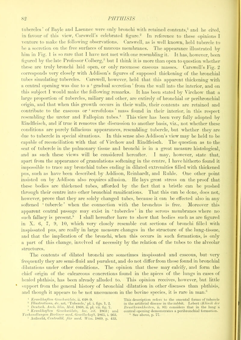 tubercles’ of 11 ayle and Laennec were on!} bronchi with retained contents,^ and lie cited, in favour of this view, Carswell’s celebrated tigure.^ In reference to these opinions I venture to make the following; observations. Carswell, as is well known, held tubercle to be a secretion on the free surfaces of mucous membranes. The appearance illustrated by him in Fig. 1 is so rare that I have not met with one resembling it. It has, however, been Hgured by the late Professor Colberg,^ but I think it is more than open to question whether those are truly bronchi laid open, or only racemose caseous masses. Carswell’s Fig. 2 corresponds very closely with Addison’s tigures of supposed thickening of the bronchial tubes simulating tubercles. Carswell, however, held that this apparent thickening with a central opening was due to a ‘ gradual secretion ’ from the wall into the interior, and on tliis sul)ject I would make the following remarks. It has been stated by Virchow that a large proportion of tubercles, miliary and other, are entirely of bronchial or peribronchial origin, and that when this growth occurs in their walls, their contents are retained and contribute to the caseous or ‘ scrofulous ’ mass found in their interior, in this respect resembling the ureter and Fallopian tubesd This view has been very fully adopted by Ivindfleisch, and if true it removes the discussion to another basis, viz., not whether these conditions are purely fallacious appearances, resembling tubercle, but whether they are due to tubercle in special situations. In this sense also Addison’s view may be held to be capable of reconciliation with that of Virchow and Eindfleisch. The question as to the seat of tubercle in the pulmonary tissue and bronchi is in a great measure histological, and as such these views will be considered hereafter. I may, however, state that, apart from the appearance of granulations softening in the centre, I have hitherto found it impossible to trace any bronchial tubes ending in dilated extremities tilled with thickened pus, such as have been described by Addison, Eeinhardt, and Ruble. One other point insisted on by Addison also requires allusion. He lays great stress on the proof that these bodies are thickened tubes, afforded by the fact that a bristle can be pushed through their centre into other bronchial ramifications. That this can be done, does not, however, prove that they are solely changed tubes, because it can be effected also in any softened ‘ tubercle ’ when the connection with the bronchus is free. Moreover this apparent central passage may exist in ‘ tubercles ’ in the serous membranes where no such fallacy is present.’’ I shall hereafter have to show that bodies such as are figured in X. 6, 7, 9, 10, which very closely resemble cut sections of bronchi filled with inspissated pus, are really in large measure changes in the structure of the lung-tissue, and that the implication of the bronchi, when this occurs in such formations, is only a ]>art of this change, involved of necessity by the relation of the tubes to the alveolar structures. The contents of dilated bronchi are sometimes inspissated and caseous, but very frequently they are semi-fluid and purulent, and do not differ from those found in bronchial dilataticms under other conditions. The opinion that these may calcify, and form the chief origin of the calcareous concretions found in the apices of the lungs in cases of healed phthisis, has been already alluded to. This oj)inion receives, however, but little support from the general history of bronchial dilatation in other diseases than })hthisis, and though it api)ears to be not uncommon in the bovine species, it is rare in man.*’ ’ Kranlfhaften Geschwiilstc, ii. (548-9. This description refers to the omental forms of tubercle - Illustrations, d'c. art. ‘Tubercle,’ pi. i. figs. 1, 2. in the artificial disease in the rabbit. Lebert (Klinili der ■* Beutscli. Arch. kliu. Med. 1868, ii. pi. vii. fig. 7. Brustkranliheiten, ii. 81) considers that in the lung a ' Krankliaften (teschwiilste, loc. cit. 1868 ; and central opening demonstrates a iieribronchial formation. Verliandlungcn Berliner wed. Gesellsrliaft, 18(i.'5, i. 263. “ See above, p. 77. = Aufrecht, Ccntralhl. fiir mcd. TFm. 1869, p. 433.