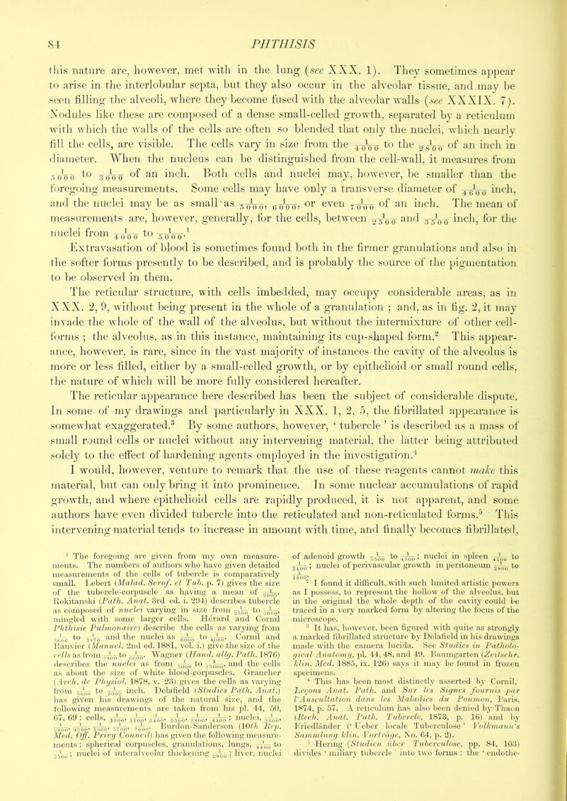 this nature are, however, met with in the lung {see XXX. 1). They sometimes appear to arise in tlie interlobular septa, but they also occur in the alveolar tissue, and may be seen filling the alveoli, where they become fused with the alveolar walls {see XXXIX. 7). Nodules like these are composed of a dense small-celled growth, separated by a reticulum with which the Avails of the cells are often so blended that only the nuclei, which nearly fill the cells, are visible. The cells vary in size from the 40^^ to the of an inch in diameter. When the nucleus can be distinguished from the cell-wall, it measures from o'oo t-o 30V0 of an inch. Both cells and nuclei may, hoAvever, be smaller than the foregoing measurements. Some cells may have only a transA^erse diameter of ^Vo and the nuclei may be as small‘as -soVo? eoVo? even 7(/o-o of an inch. The mean of measurements are, however, generally, for the cells, between ^^d 3-3^00 inch, for the nuclei from 4oVw ■stjoo* Extravasation of blood is sometimes found both in the firmer granulations and also in the softer forms presently to be described, and is probably the source of the pigmentation to be observed in them. The reticular structure, with cells imbedded, may occupy considerable areas, as in XXX. 2, 9, Avithout being present in the Avhole of a granulation ; and, as in fig. 2, it may invade the Avhole of the wall of the alveolus, but Avithout the intermixture of other cell- fornis ; the alveolus, as in this instance, maintaining its cu})-shaped form.*'^ This appear- ance, however, is rare, since in the vast majority of instances the cavity of the alveolus is more or less filled, either by a small-celled growth, or by epithelioid or small round cells, tlie nature of which will be more fully considered hereafter. The reticular appearance here described has been the subject of considerable dispute. In some of my drawings and particularly in XXX. 1, 2, 5, the fibrillated appearance is someAvhat exaggerated.^ By some authors, lioweA’er, ‘ tubercle ’ is described as a mass of small round cells or nuclei Avithout ari}^ intervening material, the latter being attributed solely to the effect of hardening agents employed in the iiiA^estigation.^ 1 would, hoAvever, venture to remark that the use of these reagents cannot make this material, but can only bring it into prominence. In some nuclear accumulations of rapid groAvtli, and where epithelioid cells are rapidly produced, it is not apparent, and some authors have eAmn divided tubercle into the reticulated and non-reticulated forms.^ This intervening material tends to increase in amount with time, and finally becomes fibrillated. ‘ The foregoing are given from niy own measure- ments. The numbers of authors who have given detailed measurements of the cells of tubercle is comparatively small. Lebert {Malad. Scrof. et Tub. p. 7) gives the size of the tubercle-corpuscle as having a mean of Kokitanski (Path. Auat. 3rd ed. i. 294) describes tubercle as composed of nuclei varymg in size from to mingled with some larger cells. Herard and Cornil Ph ihisie Pulmanaire) describe the cells as vai’ying from ■Kioo to 3,^0 nuclei as to Cornil and hanvier (Mnnuelf 2nd ed. 1881, vol. i.) give the size of the cells as from to Wagner (Hand, alltj. Path. 1870) describes the nuclei as from jJ-,; to and the cells as about the size of white blood-corpuscles. Grancher {Arch, de Physiol. 1878, v. 23) gives the cells as varying from to mch. Delatield iStudies Path. Anat.) has given his drawings of the natural size, and the following measurements are taken from his pi. 44, 50, <»7 (iO * PpIIk - ^ ^ 1: • llliolpl - I- - lU, 150Q» 2100’ 24()0» 2>00’ 2vS00’ 4 J 00 ’ ojqoi ■•'inrc nloo’ liAoo’ iltTr 7bob- Burdon-Sanderson {10th ItijJ. Med. Off. Privy Council) has given the following measure- ments : spherical coi'puscles, granulations, lungs, to •)3()ii! nuclei of interah eolar thickening ; liver, nuclei of adenoid gi'owtli to > nuclei in spleen j,— to ; nuclei of perivascular growth in peritoneum jsVo to ISoo* . . . . , I found it difficult, with such limited artistic powers as I possess, to represent the hollow of the alveolus, but in the original the whole depth of the cavity could be traced in a very marked form by altermg the focus of the microscope. ® It has, however, been figured with quite as strongly a marked fibrillated structure by Delafield in his drawmgs made with the camera lueida. See Studies in Patholo- gical Anatomy, pi. 44, 48, and 49. Baumgarten (Zeitschr. Min. Med. 1885, ix. 12(i) says it may be found in frozen specimens. •* This has been most distinctly asserted by Cornil, Lecons Anat. Path, and Sur les Signes fournis par VAuscultation dans les Maladies d,u Pournon, Paris, 1>^74, p. 57. A reticulum has also been denied bj' Thaon {Rech. Anat. Path. Tubercle, 1873, p. IG) and by Ph'iedliinder Ueber locale Tubereulose ’ Volkma.nn's Samnilung Mi)i. Vurtriige, No. G4, p. 2). Hering (Studien iiber Tubereulose, pp. 84, 1031 divides ‘ miliar}’ tubercle ' into two forms : the ‘ eiidotlie-