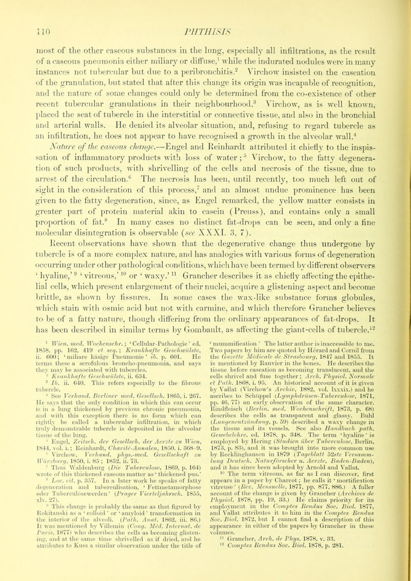 most of the otlier caseous substances in the lung, especially all infiltrations, as tbe result of a caseous pneumonia either miliary or diffuse,^ while the indurated nodules were in many instances not tuliercular but due to a peribronchitis.- Virchow insisted on the caseation of the granulation, but stated that after this change its origin was incapable of recognition, and the nature of some changes could only be determined from the co-existence of other recent tubercular granulations in their neighbourhood.^ Virchow, as is well known, })laced the seat of tubercle in the interstitial or connective tissue, and also in the bronchial and arterial walls. He denied its alveolar situation, and, refusing- to regard tubercle as an infiltration, he does not appear to have recognised a growth in the alveolar wall.'^ Nature of the caseous change.—Engel and Reinhardt attributed it chiefly to the inspis- sation of inflammatory products with loss of water ; ° Virchow, to the fiitty degenera- tion of such products, with shrivelling of the cells and necrosis of the tissue, due to arrest of the circulation.*’ The necrosis has been, until recently, too much left out of sight in the consideration of this process,' and an almost undue prominence has been given to the fatty degeneration, since, as Engel remarked, the yellow matter consists in greater part of protein material akin to casein (Prenss), and contains only a small proportion of fat.® In many cases no distinct fat-drops can be seen, and only a fine molecular disintegration is observable {see XXXI. 3, 7). Recent observations have shown that the degenerative change thus undergone by tubercle is of a more com|)lex nature, and has analogies with various forms of degeneration occurring under other pathological conditions, which have been termed by different observers ‘ hyaline,’ ^ ‘ vitreous,’ or ‘ waxy.’ Grancher describes it as chiefly affecting the epithe- lial cells, which present enlargement of their nuclei, acquire a glistening aspect and become brittle, as shown by fissures. In some cases the wax-like substance forms globules, which stain -^ritli osmic acid but not with carmine, and wliicli therefore Grancher believes to be of a fatty nature, though differing from the ordinary appearances of fat-drops. It has been described in similar terms by Gombault, as affecting the giant-cells of tubercle.'^ ’ Wien, niecl. Woclxensclir.; ‘ Cellular-Pathologie ’ ed. 1S.58, pp. 16'2, 419 et seq.; Krankhafte Geschwiilste, ii. GOO; ‘ miliare kiisige Pneumonie ’ ih. p. GOl. He terms these a scrofulous hroncho-pnettmonia, and says they may be associated with tubercles.  Krankhafte GeschiviUste, ii. G34. ® Ib. ii. 640. This refers especially to the fibrous tubercle. ‘ See Verhand. Berliner med. Gesellsch. 1865, i. 267. He says that the only condition in which this can occur is in a lung thickened by previous chronic pneumonia, and with this exception there is no form which can rightly be called a tubercular infiltration, in which truly demonstrable tubercle is deposited in the alveolar tissue of the lung. ' Engel, Zeitsch. dcr Gesellsch. der Aerzte zu Wien, 1844, vol. i.; Eeinhardt, Charite-Annalen, 1850, i. 368-9. '' Virchow, Verhand. phys.-jned. Gesellschaft zu Wiirzhurg, 1850, i. 85 ; 18.52, ii. 73. ‘ Thus W'aldenburg (Die Tubercidose, 1869, p. 164) wrote of this thickened caseorrs matter as ‘ thickened pirs.’ ® Loc. cit. p. 357. In a later work he sj^eaks of fatt3' degeneration and tubercidisation, ‘ Fettmetamorjdiose oder Tuberculosewerden ’ (Prager Vierteljahrsch. 1855, xlv. 27). ° This change is probablj' the same as that figured by Hokitanski as a ‘ colloid ’ or ‘ amyloid ’ transformation in the interior of the alveoli. (Path. Anat. 1862, iii. 86.) It was mentioned by Villemin (Cong. Med. Intcrnat. de Paris, 1877) who describes the cells as becoming glisten- ing. and at the same time shrivelled as if dried, and he attributes to Kuss a similar observation under the title of ‘ mummification. ’ The latter author is inaccessible to me. Two papers by him are quoted by Herard and Cornil from the Gazette Medicale de Strasbourg, 1847 and 1855. It is mentioned by Ranvier in the bones. He describes the tissue before caseation as becoming translucent, and the cells shrivel and fuse together; Arch. Physiol. Normalo et Path. 1868, i. 95. An historical account of it is given by Vallat (Virchow’s Archiv, 1882, vol. Ixxxix.) and he ascribes to Schtlppel (Lijmqjhdriisen-Tuberculose, 1871, pp. 46, 77) an early observation of the same character. Eindfieisch (Berlin, med. Wdchcnschrift, 1873, p. 68) describes the cells as transparent and glassy. Bulil (Liingenentziindung, p. 59) described a waxy change in the tissue and its vessels. See also Handbuch path. Gewehelehre. ed. 1878, p. 348. The term ‘ hyaline ’ is employed by Hering (Studien iober Tuherculose, Berlin, 1873, p. 83), and it was brought into more common use by Recklinghausen in 1879 (Tageblatt 52ste Versam?n- Iwng Deutsch. Naturforscher u. Aerzte, Baden-Baden), and it has since been adopted bj' Arnold and Vallat. The term vitreous, as far as I can discover, first appears in a paper by Charcot; he calls it ‘ mortification vitreuse ’ (Rev. Mensuelle, 1877, pp. 877, 886.) A fuller account of the change is given by Grrancher (Archives ds Physiol. 1878, pp. 19, 33.) He claims priority for its employment in the Coinjjtes Rendtis Soc. Biol. 1877, and Vallat attributes it to him in the Comptes Rcndiis Soc. Biol. 1872, but I cannot find a description of this appearance in either of the papers by Grancher in these volumes. Grancher, Arch, de Phys. 1878, v. 33. Comptes Bendus Soc. Biol. 1878, p. 281.