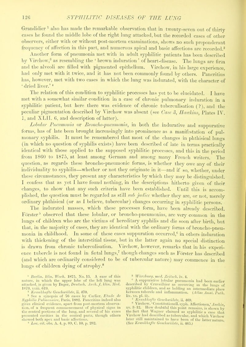 Grandidier ^ also has made the remarkable observation that in twenty-seven out of thirty cases he found the middle lobe of the right lung attacked, but the recorded cases of other observers, either with or without post-mortem examinations, shows no such preponderant frequency of atfection in this part, and numerous apical and basic affectioDS are recorded.^ Another form of pneumonia met with in adult syphilitic patients has been described liy Yirchow,^ as resembling the ‘ brown induration ’ of heart-disease. The lungs are firm and the alveoli are filled with pigmented epithelium. Virchow, in his large experience, had only met with it twice, and it has not been commonly found by others. Pancritius has, however, met with two cases in which the lung was indurated, with the character of ‘ dried liver.’ The relation of this condition to syphilitic processes has yet to be elucidated. I have met with a somewhat similar condition in a case of chronic pulmonary induration in a syphilitic patient, but here there was evidence of chronic tuberculisation (?), and the peculiar pigmentation described by Virchow was absent (see Case 3, Hawkins, Plates IV. 1, and XLII. 6, and description of latter). Lolmlar Pneumonia or Broncho-pneumonia, in both the indurative and suppurative forms, has of late been brought increasingly into prominence as a manifestation of pul- monary syphilis. It must be remembered that most of the changes in phthisical lungs (in which no question of syphilis exists) have been described of late in terms practically identical with those applied to the supposed syphilitic processes, and this in the period from 1860 to 1875, at least among German and among many French writers. The question, as regards these broncho-pneumonic forms, is whether they oive any of their individuality to syphilis—whether or not they originate in it—and if so, whether, under these circumstances, they present any characteristics by which they may be distinguished. I confess that as yet I have found nothing, in the descriptions liitherto given of their changes, to show that any such criteria have been established. Until this is accom- plished, the question must be regarded as still sub judice whether they are, or not, merely ordinary phthisical (or as I believe, tubercular) changes occurring in syphilitic persons. The indurated masses, which these processes form, have been already clescribed. Forster^ observed that these lobular, or broncho-pneumonias, are very common in the lungs of children wlio are the victims of hereditary sj^^hilis and die soon after birtli, but that, in the majority of cases, they are identical with the ordinary forms of broncho-pneu- monia in childhood. In some of these cases suppuration occurred,^’ in others induration with thickening of the interstitial tissue, but in the latter again no special distinction is drawn from chronic tuberculisation. ATrehow, however, remarks that in his experi- ence tubercle is not found in foetal lungs,^ though changes such as Forster has described (and which are ordinarily considered to be of tubercular nature) may commence in the lungs of children dying of atrophy.® ' Berlin. Idin. Woch. 1875, No. 15. A case of this nattire, in which the upper lobe of the left lung was attacked, is given by Beger, Deutsch. Arch. f. Min. Med. 1879, xxiii. 619. ^ Kranhhafte Geschwiilste, ii. 470. ® See a synopsis of 76 cases by Carlier, Etude do Syidiilis Pulmonaire, Paris, 1882. Pancritius indeed also gives clinical evidence, a2iart from jiost-mortem observa- tion, of a frequent commencement of physical signs in the central i)ortions of the lung, and several of his cases 2U'esented cavities in the central parts, though others showed both apex and basic affections. ® Wiirzhxirg. mcd. Zeitsch. iv. 4. •' A sui)2Hira,tive lobular pneumonia had been earlier described by Cruveilhier as occurring m the lungs of syphilitic children, and as holding an intermediate place between tubercle and indammation. {Atlas Anat. Path. liv. XX. 2il. ii). ^ Kranhliafte Geschwiilste, ii. 469. 8 Vu-chow, ‘ Constitutionell. syph. Affectionen,’ Archiv, XV. 3-12. How doubtful this p)oint remains, is shown by the fact that Wagner claimed as syphilitic a case that Virchow had described as tubercular, and which Virchow later still maintained to have been of the latter nature,