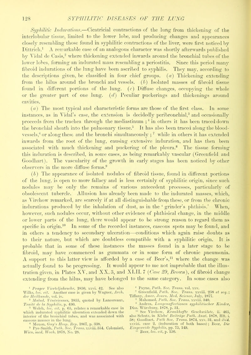 Syphilitic Indurations.—Cicatricial contractions of the lung from thickening of the interlobular tissue, limited to the lower lobe, and producing changes and appearances closely resembling those found in syphilitic contractions of the liver, were first noticed by Dittrichd A remarkable case of an analogous character was shortly afterwards ])ublished by Tidal de Casis,^ where thickening extended inwards around the bronchial tubes of the lower lobes, forming an indurated mass resembling a periostitis. Since this period manv fibroid indurations of the lung have been ascribed to syphilis. They may, according to the descriptions given, be classified in four chief groups, (u) Thickening extending from the hilus around the bronchi and vessels, {h) Isolated masses of fibroid tissue found in different portions of the lung, (c) Diffuse changes, occupying the whole or the greater part of one lung, (c/) Peculiar puckerings and thickenings around cavities. (a) The most tyjncal and characteristic forms are those of the first class. In some instances, as in Tidal’s case, the extension is decidedly peribronchial,^ and occasionally })roceeds from the trachea through the mediastinum ; in others it has been traced down the bronchial sheath into the pidmonary tissue.^ It has also been traced along the blood- vessels,or along these and the bronchi simultaneously ;while in others it has extended inwards from the root of the hmg, causing extensive induration, and has then been associated with much thickening and puckering of the pleura.® The tissue forming this induration is descril)ed, in some cases, as being remarkably vascular (Greenfield and Goodhart). The vascularity of the growth in early stages has been noticed by other observers in the more diffuse forms.® (h) The appearance of isolated nodules of fibroid tissue, found in different portions of the lung, is open to more fallacy and is less certainly of syphilitic origin, since such nodules may be only the remains of various antecedent processes, particularly of obsolescent tubercle. Allusion has already been made to the indurated masses, which, as ATrchow remarked, are scarcely if at all distinguishable from these, or from the chronic indurations produced by tlie inhalation of dust, as in the ‘ grinder’s phthisis.’ When, however, such nodules occur, without other evidence of })hthisical change, in the middle or lower parts of the lung, there would appear to be strong reason to regard them as specific in origin.^® In some of the recorded instances, caseous spots may be found, and in others a tendency to secondary ulceration—conditions which again raise doubts as to their nature, but which are doubtless compatible with a syphilitic origin. It is probable that in some of these instances the masses found in a later stage to be fibroid, may have commenced as gummata or in some form of chronic pneumonia. A support to this latter view is afforded by a case of Beer’s,where the change was actually found to be progressing. It would appear to me not improbable that the illus- tration given, in Plates XT. and XX. 3, and XLII. 7 {Case 20, Brown), of fibroid change extending from the hilus, may have belonged to the same category. In some cases also ^ Prager Vierteljahrsclir. 1850, xsvi. 42. See also Wilks, loc. cit. Another case is given by Wagner, Arch, dev Heilkimde, vol. iv. ^ Mcdad. Veneriennes, 1855, quoted by Lancereaux, Traite de la Sygdiilis, p. 430. ^ Welch, loc. cit. p. 65, relates a remarkable case in which indurated syphilitic ulceration extended down the interior of the bronchial tubes, and was associated with caseous masses in the lung. Moxon, Guy's Hos2>. Pejy. 18(57, p. 338. ® Pye-Smith, Path. Soc. P/Yms. xxviii. 354. Colomiati, Wien. 'Uied. Woch. 1878, No. 28. ® Payne, Path. Soc. Trans, vol. xxv. ’ Greenfield, Path. Soc. Trans, xxviii. 258 et scq.; Tiffany, Amcr. Journ. Med. Science, July, 1877. ® Mahomed, Path. Soc. Trans, xxviii. 340. ® Andrea, Lungenaffectionen syjjhilitischcr Kinder, Diss. Wtirzburg, 1878, p. 31. See Virchow, Krankhafte Gcschwillste, ii. 465, also Schutz, in Klebs’ Beitrdge Path. Anat. 1878, Hft. i. 58; Goodhart, Path Soc. Trans. 1874, xxv. 31, and ibid. xxviii. case 2, (induration of both bases) ; Beer, Die Eingeiceide Syqjhilis, pp. 75, 149. Beer, loc. cit, p. 150.