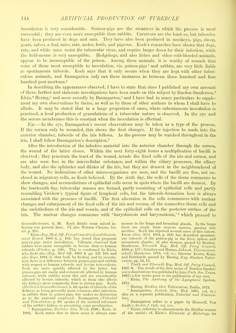 inoculation is very considerable. Guinea-pigs are ■ the creatures in which the process is most successful; they are even more susceptible than rabbits. Carnivora are the least so, but tubercles have been produced in dogs and cats. They have also been produced in monkeys, pigs, sheep, goats, calves, a foal, mice, rats, moles, fowls, and pigeo)is. Koch's researches have shown that dogs, rats, and white mice resist the tubercular virus, and require larger doses for their infection, while the field-mouse is very susceptible. Hedgehogs, and also fishes and other cold-blooded animals, appear to be insusceptible of the poison. Among these animals, it is worthy of remark that some of those most susceptible to inoculation, viz. guinea-pigs ' and rabbits, are very little liable to spontaneous tubercle. Koch says that it only occurs when they are kept with other tuber- culous animals, and Baumgarten only saw three instances in between three hundred and four hundred post-mortems.^ In describing the appearances observed, I have to state that since I published my own account of these, further and elaborate investigations have been made on this subject by Burdon-Sanderson,^ Klein,'* Hering,-^ and more recently by Baumgarten,® and I have had in many particulars to supple- ment my own observations by theirs, as well as by those of other authors to whom I shall have to allude. It may be stated that in a large proportion of cases, where subcutaneous inoculation is practised, a local production of granulations of a tubercular nature is observed. In the eye and the serous membranes this is constant when the inoculation is effectual. Eye.—In the eye, Baumgarten's recent observations may be taken as a t3’pe of the process. If the cornea only be wounded, this shows the first changes. If the injection be made into the anterior chamber, tubercle of the iris follows. As the process may be watched throughout in the iris, I shall follow Baumgarten’s description.'^ After the introduction of the infective material into the anterior chamber through the cornea, the wound of the latter closes. Within the next forty-eight hours a multiplication of bacilli is observed; they penetrate the tract of the wound, invade the fixed cells of the iris and cornea, and are also seen free in the intercellular substance, and within the ciliary processes, the ciliary body, and also the sphincter and dilator of the iris, but they are densest in the neighbourhood of the wound. No indicatioiis of other micro-organisms are seen, and the bacilli are free, not en- closed in migratory cells, as Koch believed. By the sixth day, the cells of the tissue commence to show changes, and accumulations of ejjithelial cells occur in spots where the bacilli are densest. By the fourteenth day, tubercular masses are formed, partly consisting of epithelial cells and partly resembling Virchow’s typical figure of lymphoid cells, but the tubercle-formation here is always associated with the presence of bacilli. The first alteration in the cells commences with nuclear changes and enlargement of the fixed cells of the iris and cornea, of the connective-tissue cells and the endothelium of the iris and vessels, and of the epithelial cells on the posterior surface of the iris. The nuclear changes commence with ‘ karyokinesis and karyomitosis,’ ® which proceed to Gesundheitsami, ii. 26. Koch thinks some mixed in- fection was present here. Cf. also Watson Cheyne, loc. cit. p. 29.5. * Klein (i?ep. Med. Off. Privy Council to Local Govern- ment Board, 1883-4, p. 182) has fonnd that pregnant gnir.ea-pigs resist inoculation. Villemin observed that rabbits were more susceptible to bovine than to human tubercle (Etudes, p. 538). This is confirmed by Klein, who finds also (Ee2). Med Off'. 1883-4, pp. 127-185, and also Be-ps. 1884-5) that both by feeding and by inocula- tion there is a difference between guinea-pigs and rabbits with respect to human tubercle and bovine tuberculosis. Both are more quickly affected by the latter, but guinea-pigs are easily and extensively affected by human tirbercle, while rabbits resist this and are considerably affected by bovine tubercle, which in them also affects the kidneys more commonly than in guinea-pigs. Koch, iMittliJi.l-.Gesundlicitsamt, ii. 44) sjjeaks of tubercle of the kidneys as being generally more common, after infection, in rabbits than in grrinea-pigs, but makes no distinction as to the material employed. Baumgarten (TvheiLel und Tuherhulose, p. 89) speaks of the cortical substance of the rabbit’s kidney as irresenting some peculiarities. ^ Baumgarten, Berliner Iclin. Woch. 1880 ; Koch, ih. 1882. Koch states that in these cases it always com- mences in the lungs and bronchial glands. In the lungs there are single large caseous masses, passing hito cavities. Koch has reported several cases of this natime. Favre (Gaz. Med. 1854, 418) has described spontane- ous tubercle of the guinea-pig in the liver, spleen, and mesenteric glands; cf. also Goujon, quoted by Burdon- Sanderson, Eleventh Hep. Mel Off'. Privy Council, 1868, p. 137 ; Gunther and Harms,/a/iresS. Thierarzenei- sclmle, Hannover, 1873, vol. vi.; likewise Koster, Kirge, and Bernhardt, quoted by Hering, Exp. Studien Tuber- ctilose, pp. 14, 15. ^ Tenth and Plleventh Bep. Med. Off. Privy Council, 1867-8. The result of the first series of Burdon-Sander- son’s observations was published by him (Path.Soc. Trans. 1867) a few weeks prior to the pubhcation of my own. Klein, The Anatomy of the Lymphatic System, 1875. Hering, Studien, iiber Tuberculose, Berlin, 1873. Baumgarten, Zeitsch. Mm. Med. 1885, vol. ix.; also as a separate publication, Tuherkel und Tubercu- lose. ^ Baumgarten refers to a paper by Hanssell, Yon Gritfe’s Archiv f. OyAi. vol. xxv. ® Terms referring to alterations in the fibrillar texture of the nuclei; cf. Klein’s Elements of Histology, for