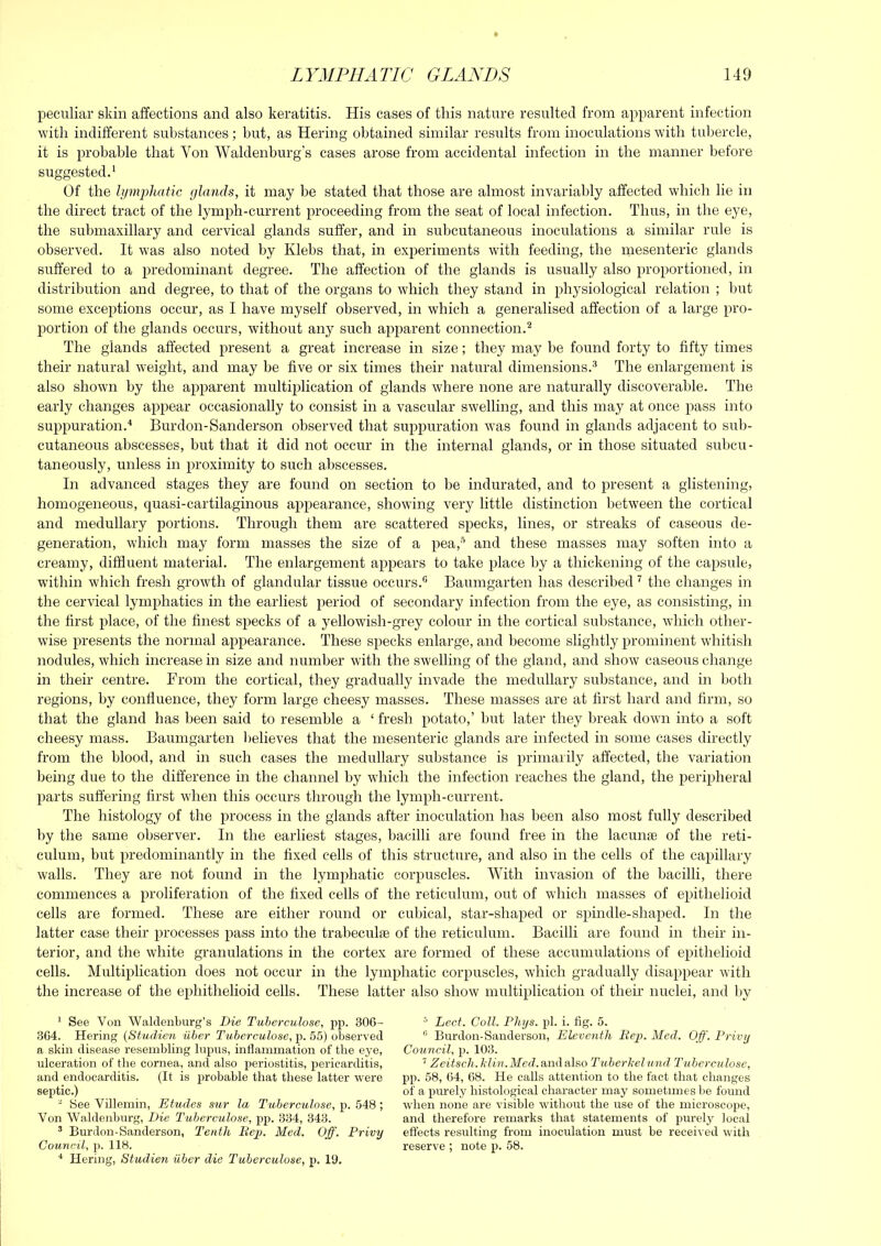 peculiar skin affections and also keratitis. His cases of this nature resulted from apparent infection with indifferent substances; but, as Hering obtained similar results from inoculations with tubercle, it is probable that Von Waldenburg’s cases arose from accidental infection in the manner before suggested.' Of the lymijliatic glands, it may be stated that those are almost invariably affected which lie in the direct tract of the lymph-current proceeding from the seat of local infection. Thus, in the eye, the submaxillary and cervical glands suffer, and in subcutaneous inoculations a similar rule is observed. It was also noted by Klebs that, in experiments with feeding, the mesenteric glands suffered to a predominant degree. The affection of the glands is usually also proportioned, in distribution and degree, to that of the organs to which they stand in physiological relation ; hut some exceptions occur, as I have myself observed, in which a generalised affection of a large pro- portion of the glands occurs, without any such apparent connection.^ The glands affected present a great increase in size; they may be found forty to fifty times their natural weight, and may be five or six times their natural dimensions.® The enlargement is also shown by the apparent multiplication of glands where none are naturally discoverable. The early changes appear occasionally to consist in a vascular swelling, and this may at once pass into suppuration.'* Burdon-Sanderson observed that suppuration was found in glands adjacent to sub- cutaneous abscesses, but that it did not occur in the internal glands, or in those situated subci;- taneously, unless in proximity to such abscesses. In advanced stages they are found on section to be indurated, and to present a glistening, homogeneous, quasi-cartilaginous appearance, showing very little distinction between the cortical and medullary portions. Through them are scattered specks, lines, or streaks of caseous de- generation, which may form masses the size of a pea,'”* and these masses may soften into a creamy, diffluent material. The enlargement appears to take place by a thickening of the capsule, within which fresh growth of glandular tissue occurs. Baumgarten has described ^ the changes in the cervical lymphatics in the earliest period of secondary infection from the eye, as consisting, in the first place, of the finest specks of a yellowish-grey colour in the cortical substance, which other- wise j)resents the normal appearance. These specks enlarge, and become slightly prominent whitish nodules, which increase in size and number witli the swelling of the gland, and show caseous change in their centre. From the cortical, they gradually invade the medullary substance, and in both regions, by confluence, they form large cheesy masses. These masses are at first hard and firm, so that the gland has been said to resemble a ‘ fresh potato,’ but later they break down into a soft cheesy mass. Baumgarten believes that the mesenteric glands are infected in some cases directly from the blood, and in such cases the medullary substance is primarily affected, the variation being due to the difference in the channel by which the infection reaches the gland, the peripheral parts suffering first when this occurs through the lymph-current. The histology of the process in the glands after inoculation has been also most fully described by the same observer. In the earliest stages, bacilli are found free in the lacunte of the reti- culum, but predominantly in the fixed cells of this structure, and also in the cells of the capillary walls. They are not found in the lymphatic corpuscles. With invasion of the bacilli, there commences a proliferation of the fixed cells of the reticulum, out of which masses of epithelioid cells are formed. These are either round or cubical, star-shaped or spindle-shaped. In the latter case their processes pass into the trabeculae of the reticulum. Bacilli are found in their in- terior, and the white granulations in the cortex are formed of these accumulations of epithelioid cells. Multiplication does not occur in the lymphatic corpuscles, which gradually disappear with the increase of the ephithelioid cells. These latter also show multiplication of then’ nuclei, and by * See Von Walclenburg’s Die Tuberculose, pp. 306- 364. Hering {Studien iiber Tuberculose, p. 55) obaervecl a skin disease resembling Inpns, inflammation of the eye, ulceration of the cornea, and also periostitis, ^pericarditis, and endocarditis. (It is probable that these latter were septic.) ' See Villemin, Etudes sur la Tuberculose, p. 548 ; Von Waldenbnrg, Die Tuberculose, pp. 334, 343. ’ Burdon-Sanderson, Tenth Rep. Med. Off. Privy Counctl, p. 118. ■* Hering, Studien iiber die Tuberculose, p. 19. ^ Lect. Coll. Phys. pi. i. fig. 5. ® Burdon-Sanderson, Elevejith Rep. Med. Off. Privy Council, p. 103. ’ Zeitsch. Jilin.Med. and also Tuberhelund Tuberculose, pp. 58, 64, 68. He calls attention to the fact that changes of a purely histological character may sometimes be found when none are visible without the use of the microscope, and therefore remarks that statements of purely local effects resulting from inoculation must be received with reserve ; note p. 58.