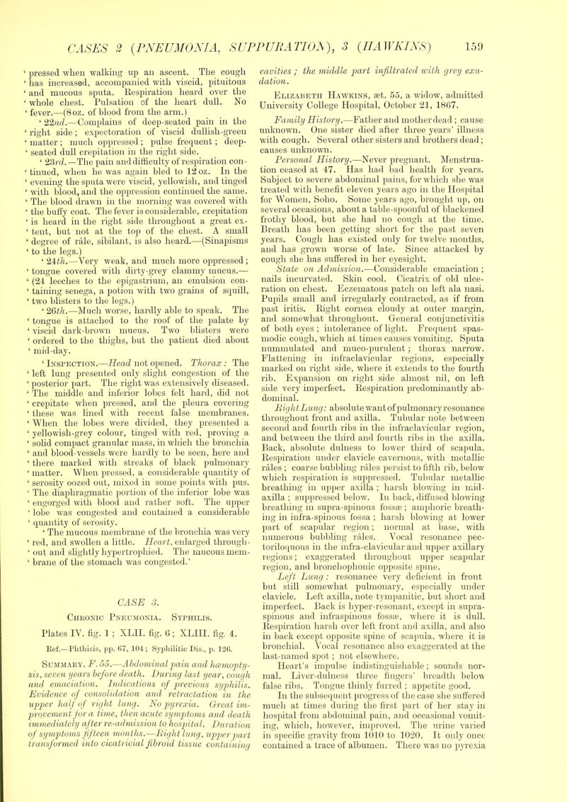 ‘ pressed when walking up an ascent. The cough ‘ has increased, accompanied with viscid, pituitous ‘ and mucous sputa. Eespii'ation heard over the ‘ whole chest. Pulsation of the heart dull. No ‘ fever.—(8oz. of blood from the arm.) ‘ 22nd.—Complains of deep-seated pain in the ‘ right side; expectoration of viscid dullish-green ‘ matter ; much oppressed ; pulse frequent ; deep- ‘ seated dull crepitation in the right side. ‘ 23 rd.—The pain and difficulty of respiration con- ‘ tinued, when he was again bled to 12 oz. In the ‘ evening the sputa were viscid, yellowish, and tinged ‘ with blood, and the oppression continued the same. ‘ The blood drawn in the morning was covered with ‘ the huffy coat. The fever is considerable, crepitation ‘ is heard in the right side throughout a great ex- ‘ tent, but not at the top of the chest. A small ‘ degree of rale, sibilant, is also heard.—(Sinapisms ‘ to the legs.) ‘ 24:th.—Very weak, and much more oppressed ; ‘ tongue covered with dirty-grey clammy mucus.— ‘ (21 leeches to the epigastrium, an emulsion con- ‘ taining senega, a potion with two grains of squill, ‘ two blisters to the legs.) ‘ 26th.—Much worse, hardly able to speak. The ‘ tongue is attached to the roof of the palate by ‘ viscid dark-brown mucus. Two blisters were ‘ ordered to the thighs, but the patient died about ‘ mid-day. ‘ Inspection.—Head not opened. Thorax: The ‘ left lung presented only slight congestion of the ‘ posterior part. The right was extensively diseased. ‘ The middle and inferior lobes felt hard, did not ‘ crepitate when pressed, and the pleura covering ‘ these was lined with recent false membranes. ‘ When the lobes were divided, they presented a ‘ yellowish-grey colour, tinged with red, proving a ‘ solid compact granular mass, in which the bronchia ‘ and blood-vessels were hardly to be seen, here and ‘ there marked with streaks of black pulmonary ‘ matter. When pressed, a considerable quantity of ‘ serosity oozed out, mixed in some points with pus. ‘ The diaphragmatic portion of the inferior lobe was ‘ engorged with blood and rather soft. The upper ‘ lobe was congested and contained a considerable ‘ quantity of serosity. ‘ The mucous membrane of the bronchia was very ‘ red, and swollen a little. Heart, enlarged through- ‘ out and slightly hypertrophied. The mucous mem- ‘ brane of the stomach was congested.’ CASE 3. Chkonic Pneumonia. Syphilis. Plates IV. fig. 1 ; XLII. fig. 6; XLIII. fig. 4. Eef.—Phthisis, pp. 67, 104 ; Syphilitic Dis., p. 126. SuMMAEY. F.35.—Abdominal pain and hcemop)ty- sis, seven years before death. Daring last year, cough aiul emaciation. Indications of previous syphilis. Evidence of consolidation and retractation in the upper half of right lung. No p>yrcxia. Great ini- prrovemcni for a time, then acute symptoms and death immediately after re-admission to hospital. Duration of symptoms fifteen months.—Bight lung, upper part transformed into cicatricial fibroid tissue containing cavities ; the middle part infiltrated ivitli grey exu- dation. Elizabeth H.vwkins, tet. 55, a widow, admitted University College Hospital, October 21, 1867. Family History.—Father and mother dead ; cause unknown. One sister died after three years’ illness with cough. Several other sisters and brothers dead; causes unknown. Personal History.—Never pregnant. Menstrua- tion ceased at 47. Has had bad health for years. Subject to severe abdominal pains, for which she was treated with benefit eleven years ago in the Hospital for Women, Soho. Some years ago, brought up, on several occasions, about a table-spoonful of blackened frothy blood, but she had no cough at the time. Breath has been getting short for the past seven years. Cough has existed only for twelve months, and has grown worse of late. Since attacked by cough she has suffered in her eyesight. State on Admission.—Considerable emaciation ; nails incurvated. Skin cool. Cicatrix of old ulce- ration on chest. Eczematous patch on left ala nasi. Pupils small and irregularly contracted, as if from past iritis. Eight cornea cloudy at outer margin, and somewhat throughout. General conjunctivitis of both eyes ; intolerance of light. Frequent spas- modic cough, which at times causes vomiting. Sputa nummulated and muco-purulent; thorax narrow. Flattening in infraclavicular regions, especially marked on right side, where it extends to the fourth rib. Expansion on right side almost nil, on left side very imperfect. Eespiration predominantly ab- dominal. Bight Lung: absolute want of pulmonary resonance throughout front and axilla. Tubular note between second and fourth ribs in the infraclavicular region, and between the third and fourth ribs in the axilla. Back, absolute dulness to lower third of scapula. Eespiration under clavicle cavernous, with metallic rales ; coarse bubbling rales persist to fifth rib, below which respiration is suppressed. Tubular metallic breathing in upper axilla ; harsh blowing in mid- axilla ; suppressed below. In back, diffused blowing breathing in supra-spinous loss® ; amphoric breath- ing in infra-spinous fossa ; harsh blowing at lower part of scapular region; normal at base, with numerous bubbling rales. Vocal resonance pec- toriloijuous in the infra-clavicular and upper axillary regions; exaggerated throughout upper scapular region, and broncliophonic opposite spine. Left Lung : resonance very deficient in front but still somewhat pulmonary, especially under clavicle. Left axilla, note tympanitic, but short and imperfect. Back is hyper-resonant, except in supra- spinous and infraspinous foss®, where it is dull. Eespiration harsh over left front and axilla, and also in back except opposite spine of scapula, where it is bronchial. Vocal resonance also exaggerated at the last-named spot ; not elsewhere. Heart’s impulse indistinguishable; sounds nor- mal. Liver-dulness three fingers’ breadth beloiy false ribs. Tongue thinly furred ; appetite good. In the subsequent progress of the case she suffered much at times during the first part of her stay in hospital from abdominal pain, and occasional vomit- ing, which, however, improved. The urine varied in specific gravity from 1010 to 1020. It only once contained a trace of albumen. There was no pp’exia