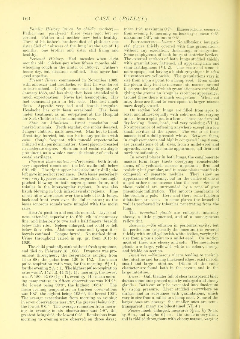 1G4 CASE G {POLLEY) Family History {given hy child's viother).— Father was ‘ paralysed ’ three years ago, but re- covered. Father and mother now botli healthy. Three of his father’s brothers died of phthisis : one sister died of ‘ abscess of the lung ’ at the age of 15 months : one brother and sister still living and healthy. Personal History.—Had measles when eight months old ; chicken-pox when fifteen months old : whooping cough in the winter of 18G6-7. Father’s house dry, but situation confined. Has never had good appetite. Present Illness commenced in November 18G9, with anorexia and headache, so that he was forced to leave school. Cough commenced in beginning of January 18G8, and has since then been attended with much expectoration. Never had hfemoptysis. Has liad occasional pain in left side. Has lost much flesh. Appetite very bad and bowels irregular. Headache has only been occasional. Has been under treatment as an out-patient at the Hospital for Sick Children before admission here. State on Admission.— Great emaciation and marked antemia. Teeth regular, one molar decayed. Fingers clubbed, nails incurved. Skin hot to hand. Hreathing hurried, but can He in any position with ease. Cough frequent, with mucoid expectoration mingled with puriform matter. Chest pigeon-breasted in moderate degi’ee. Sternum and costal cartilages prominent as a whole : some thickening of ends of costal cartilages. Physical Examination.—Percussion : both fronts very imperfect resonance ; the left axilla dull below fifth rib. The right upper back absolutely dull; the left gave imperfect resonance. Both bases posteriorly were very hyperresonant. The respiration was high- pitched blowing in both supra-spinous fossse, and tubular in the interscapular regions. It was also harsh blowing in both infraclavicular regions. Fine moist rales were heard over the whole of both lungs, back and front, even over the duller areas ; at the bases sonorous sounds were mingled with the moist rales. Heart’s position and sounds normal. Liver dul- ness extended superiorly to fifth rib in mammary line, and interiorly to two and a half fingers’ breadtli below false ribs. Spleen enlarged, and could be felt below false ribs. Abdomen tense and tympanitic ; bowels confined. Tongue furred. No marked thirst. Urine throughout varied in sp. gr. from 1015 to 1020. The child gradually sank without fresh symptoms, and died on February IG, 18G8. Dyspnoea was pro- minent throughout ; the respirations ranging from 44 to ()8 ; the pulse from 120 to 152. His mean pulse-i’espiration ratio was, for the morning, 2f : 1, for the evening 2 ; 1. The highest pulse-respiration ratio was P. 152 ; R. 44 (3^; 1) ; morning, the lowest was P. 120 ; R. 68 (1^ : 1), evening. His mean morn- ing temperature in fifteen observations was 101’1°, the lowest being 99’8°, the highest 103'4°. The mean evening temperature in thirteen observations was 102°, the highest being 103'G°, the lowest 100°. The average exacerbation from morning to evening in seven observations was 1'8°, the greatest being 3'2°, the lowest 0'G.° The average remission from morn- ing to evening in six observations was 1'8°, the greatest being 3’G°, the lowest 0-2°. Remissions from morning to evening were observed on three days; mean 1-2°, maximum 0'7°. Exacerbations occurred from evening to morning on four days; mean 0'6°, maximum 1‘2°, minimum 0'3°. Post-mortem.—Lungs : No adhesions, but pari- etal pleura thickly covered with fine granulations, without any exudation, thickening, or congestion. Some emphysema of both lungs at anterior borders. The external surfaces of both lungs studded thickly with granulations, flattened, all appearing firm and semi-cartilaginous (VI. 2). The centre of some is more opaque, but having a bluish-grey tinge ; in a few the centres are yellowish. The granulations vary in size from a pin’s point to a hemp-seed. Even under the pleura they tend to increase into masses, around the circumference of which granulations are sprinkled, giving the groups an irregular racemose appearance ; around these there is much congestion. ^Yhen cut into, these are found to correspond to larger masses more deeply seated. On section both lungs are filled from apex to base, and almost equally with sohd nodules, varying in size from a split pea to a bean. These are firm and dry-looking, dense, hard, and very resisting (VI. 1). No appearance of softening anywhere except in a few small cavities at the apices. The colour of these masses is of a dull greenish-white. Between them, in emphysematous and highly congested lung-tissue, are granulations of all sizes, from a millet-seed and upwards, having the same appearance, all firm and nowhere softening. In several places in both lungs, the conglomerate masses form large tracts occupying considerable areas, of a yellowish caseous appearance, firm and resisting but granular, and in some places manifestly composed of separate nodules. They show no appearance of softening, but in the centre of one i.s a spot rather more caseous than the rest. Some of these nodules are surrounded by a zone of grey pneumonic infiltration. The mucous membrane of the bronchi is pale. Here and there some fusiform dilatations are seen. In some places the bronchial wall is perforated by tubercles penetrating from the lung. The bronchial glands are enlarged, intensely cheesy, a little pigmented, and of a homogeneous yellow tint. Abdomen.—No effusion in peritoneal cavity, but the peritoneum (especially the omentum) is covered thickly with small yellowish-white bodies, varying in size from a pin’s point to a millet-seed. On section most of these are cheesy and soft. The mesenteric glands are large, yellowish-white in colour, cheesy, and friable on section. Intestines.—Numerous ulcers tending to encircle the intestine and having thickened edges, exist in both small and large intestine. Others of the same character are found both in the caecum and in the large intestine. Liver.—Gall-bladder full of clear transparent bile ; ductus communis pressed upon by enlarged and cheesy glands.- Both can only be evacuated into duodenum by strong pressure. Liver studded everywdiere on surface and in substance with granulations, which vary in size from a millet to a hemp seed. Some of the larger ones are cheesy; the smaller ones are semi- transparent ; many are bile-stained (VI. 4.) Spleen much enlarged, measures 5.( in. by 3^ in. by 2 in., and weighs G^ oz. Its tissue is very firm, and is riddled throughout with cheesy masses, varying