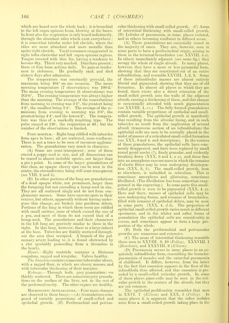 •which are heard over tlie whole hack ; it is bronchial in the left supra-spinous fossa, blo'W'ing at the bases. In front also the respiration is only heard indistinctly, through the abundant rales ■which exist everywhere ; it is somewhat tubular under left clavicle, where the rales are more abundant and more metallic than mider right clavicle. Vocal resonance exaggerated in right infra-clavicular and left supra-spinous regions. Tongue covered with thin fur, having a tendency to become dry. Thirst very marked. Diarrhoea present; three or four loose actions daily. No pain or tender- ness in abdomen. He gradually sank and died sixteen days after admission. The temperature was constantly pyrexial, the maximum being 104° on one occasion. The mean morning temperature (7 observations) was 100‘2.° The mean evening temperature (6 observations) was 1C3'G°. The evening temperature was always higher than the morning. The average of the exacerbations from morning to evening was 8T°, the greatest being 4'2°, the smallest being 1'4°. The average of the re- missions from evening to morniiig was 8'3°, the greatest being 4’4°, and the lowest 2°. The tempera- ture was thus of a markedly remitting type. The pulse ranged at 120 ; the respiration at 40 ; but the number of the observations is limited. Post-mortem.—Eight lung riddled with tubercles from apex to base ; all are scattered, none confluent. There is not a trace to be seen of racemose agglome- ration. The granulations vary much in character. (A) Some are semi-transparent ; none of these exceed a poppy-seed in size, and all dimensions can be traced to almost invisible specks, not larger than a pin’s point. In some of the larger granulations of this class, an opaque cheesy spot can be seen in the centre, the circumference being still semi-transparent {see VIII. 2 and 5). (B) In other portions of the lung are granulations of a dead opaque white, not prominent, larger ihan the foregoing but not exceeding a hemp-seed in size. They are all scattered singly and do not form con- glomerate masses. Some have caseous spots in their centres, but others, apparently without having under- gone this change, are broken into puriform debris. Portions of the lung in which these occur are riddled with small cavities, none of which exceed the size of a pea, and most of them do not exceed that of a hemp-seed. The granulations and their characters in the left lung are precisely similar to those in the right. In this lung, however, there is a large infarct at the base. Tubercles are thickly scattered through- out the area thus occupied. A branch of the pul- monary artery leading to it is found obstructed by a clot (probably proceeding from a thrombus in the heart). Heart.—Eight ventricle contains a fibrinous coagulum, ragged and irregular. Valves healthy. The Zatestmc contains numerous tubercular ulcers, with a ragged fioor, in which are cheesy masses, and with tubercular thickening of their margins. Kidneys.—Through both, grey granulations '•re thickly scattered. There are numeroirs grey granula- tions on the surface of the liver, not in the rest of the peritoneal cavity. The other organs are healthy. Microscopic Appearances.—Four main changes are observed in these lungs :—(A) Granulations com- posed of variable proportions of small-celled and epithelial growth. (B) Peribronchial and perivas- cular thickening with small-celled growth. ( C) Areas of interstitial thickening with small-celled growth. (D) Lobules of pneumonia, in some places isolated, and in others becoming confluent in diffused areas. (A) These granulations are essentially round in the majority of cases. They are, however, seen in some parts to have a peribronchial origin, arising in these in the terminal bronchioles {see XXVIII. 4 a). In others immediately adjacent (see same fig.) they occupy the whole of single alveoli. In many places, however, they have a more or less pyramidal form, showing that they are constituted out of an entire infundibulum, and resemble XXVIII. 1,2,3. Some of these infundibular masses are almost entirely fibroid and pigmented, showing that they are of old formation. In almost all places in which they are found, there exists also a direct extension of the small celled growth into the walls of the adjacent alveoli, causing a thickening of these, and this change is occasionally attended with much pigmentation {see XXVIII. 4, cc.) The fully-formed granulations contain variable proportions of epithelial and small- celled growth. The epithelial growth is manifestly that resulting from the alveolar lining, and in such tubercles as result from the implication of several alveoli (transverse section of an infundibulum) the epithelial cells are seen to be centrally placed in the midst of masses of a reticulated small-celled formation {see XXX. 3 and 4, and description). In the centres of these granulations, the epithelial cells have com- monly disappeared, and have been replaced by small round pyoid nuclei (‘?), finely granular, and evidently breaking down (XXX. 3 and 4, a a), and these fuse into an amorphous caseous mass in which the remains of elastic fibres may be seen undergomg disintegra- tion (XXX. 3, b). The small-celled growth, here as elsewhere, is imbedded m reticulum. This is sometimes amorphous and glistemng, sometimes fibrillated. (The fibrillation has been somewhat exag- gerated in the engraving.) In some parts this small- celled growth is seen to be pigmented (XXX. 4, e). Here and there, masses of epithehal cells may be seen undergoing fusion, and remains of bronchioles, filled with remains of epithehal debris, may be seen in some parts (XXX. 4, d d). The proportion of epithehal small-celled growth varies much in different specimens, and in the whiter and softer forms of granulation the epithehal cells are considerably in excess, and sometimes appear to form a large pro- portion of the whole. (B) Both the peribronchial and perivascular growths are numerous and extensive. (C) The areas of interstitial thickening resemble those seen in XXVIII. 9, 10 (Polley), XXXVHI. 1 {Henshaw), and XXXVIII. 0 {Ellsom). (D) Pneumonia occurs in some places in an ex- quisitely infundibular form, resembling the broncho- pneumonia of measles and the catarrhal pneumonia of childhood. It differs, however, from the latter by the fact that caseation appears in the fioor of the infundibula thus affected, and this caseation is pre- ceded by a small-celled reticular growth. In some of these places giant-cells may be seen in the reti- cular growth in the centres of the alveoli, but they are not common. The epithelial proliferation resembles that seen in XXVI. 7 {Ellsom) and XXX. 5 {Policy). In many places it is apparent that the softer nodules arise from a small-celled growth taking place in the