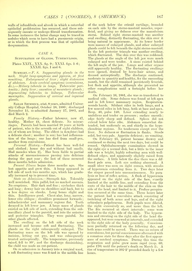 walls of infundibula and alveoli in wliicli a catarrhal epithelial proliferation has occurred, and these sub- sequently caseate or undergo fibroid transformation. In some instances the latter change may be traced in nodules which seem to have had a pneumonic origin, or in which the first process was that of epithelial desquamation. CASE 8. SUPPUBATION OF GlANDS. TUBERCULOSIS. Plates XXIX., XXX. fig. 9 ; XXXI. figs. 1-6 ; XXXII. figs. 1 and 6. Summary.—F. S. Supimrating glands in the neck. Slight limg-symptovis and pyrexia, at first remitting. Enlargement of liver ; slight distension of abdomen. Acute cerebral symptoms [convulsions, dx.).—Miliary tubercle in lungs. Tubercular p)eri- tonitis ; fatty liver; caseation of mesenteric glands ; degenerating tubercles in kidneys. Tubercular vieningitis. Suppuration of cervical and inguinal glands. Sarah Shimmick, letat. 8 years, admitted Univer- sity College Hospital, October 18, 1880; discharged November 15, re-admitted January 17, 1881, and died March 2. Family History.—Father lahourer, now 47, healthy. Mother 44, chest delicate. No miscar- riages. Parents had been married 18 years at birth of patient, who is the seventh out of eight children, six of whom are living. The eldest (a daughter) had a delicate chest; another (a son) has had inflamma- tion of the lungs ; one has died from small-pox, another from convulsions. Personal History.—Patient has been well-fed and clothed; house dry and without bad smells. Had measles when 2|. Has been liable to partial attacks of unconsciousness passing into delirium during the past year ; the last of these occurred three months before admission. Present Illness began three months ago. She lost appetite and grew thin. A lump appeared in left side of neck two months ago, which has gradu- ally increased up to present time. State on Admission.—Strength fair. Tolerably well nourished. Skin pallid, but no marked anfeniia. No eruptions. Hair dark and fine ; eyelashes thick and long ; downy hair on shoulders and back, but to a less degree on cheeks. Long bones slight and thin. Intelligence good. Chest alar, long, narrow, lower ribs oblique ; shoulders prominent forwards; infraclavicular and mammary regions flat. Teeth decayed in left lower jaw. A large mass of glands existed on left side of neck, extending from the suh- maxillary gland to the parotid, and into the anterior and posterior triangles. They were painful. No other glands affected. The swelling on the left side of the neck increased and became soft and fluctuating. The glands on the right subsequently enlarged. The fluctuating mass on the left side was opened by incision, letting out pus, and was subsequently treated antiseptically. The temperature, previously raised, fell to 99°, and the discharge diminishing, the child was made an out-patient. On re-admission in January into a surgical ward, a soft fluctuating mass was fcmid in the middle line of the neck below the cricoid cartilage, bounded on each side by the sterno-mastoid muscles, super- ficial, and giving no dulness over the manubrium sterni. Behind right sterno-mastoid was another oval swelling, distinctly fluctuating, the skin over it being natural in appearance. At its lower border were masses of enlarged glands, and other enlarged glands could be felt beneath the right sterno-mastoid. In the left posterior triangle was another swelling, which fluctuated. The skin over this was reddened. The glands at the angle of the left jaw were much enlarged and were tender. A sinus existed behind the left angle of the jawv Lungs and other organs still apparently healthy. The fluctuating swellings were opened, drained by horse-hair setons, and dressed antiseptically. The discharge continued, moderate in quantity and healthy, for the succeeding month, but the child remained persistently feverish, lost flesh and appetite, although she presented no other complications until a fortnight before her death. On February 16, 1881, she was re-transferred to medical side. Some dulness was found at left apex and in left lower mammary region. Kespiration- sounds harsh. Sibilant rales in both lungs, and a few mucoid rales in left lung, both at base and apex. Eesp. 40, pulse 140. Liver extending nearly to umbilicus and tender on pressure ; surface smooth ; edge fairly sharp and defined. Spleen did not extend below false ribs. Abdomen somewhat dis- tended, but uniformly so, and chiefly in the hypo- chondriac regions. No tenderness except over the liver. No dulness or fluctuation in flanks. Stools solid, but very pale. Appetite deficient; no vomiting. On February 25, patient became drowsy and continued so during the next two days, but could be roused. Ophthalmoscopic examination showed in the right eye a normal disk, but a little to the inner side was a bright, highly refracting area with well- defined edges, and apparently slightly raised from the surface. A little below the disc there was a dif- fused pale area. Left eye nothing abnormal. A small ulcer was seen on right cornea, with streaks of hyperiemia extending from it. Two days later the stupor passed into unconsciousness. No para- lysis or loss of reflex action. A flush of hypenemia appeared on the right side of the face, exactly limited at the middle line, and extending from the roots of the hair to the middle of the chin on this side of the head, and limited to it. Profuse perspira- tion occurred at the same time. Three hours later the patient had a convulsive attack consisting of twitching of both arms and legs, and of the right orbicularis palpebrarum. Both pupils were dilated, the right excessively so, and more than the left. The fits recurred at short intervals; some were Ihnited to the right side of the body. The hypere- mia and sweating on the right side of the head dis- appeared, but were renewed at intervals, and extended to the right side of the body generally. Conscious- ness partially returned on tlie following day, and both arms could be moved. There was no return of convulsions, but partial consciousness alternated with a comatose state for three days after the first appear- ance of cerebral symptoms. During this time the respiration and pulse grew more rapid (resp. 60, pulse 170) until the patient’s death on March 2). A rise of temperature to 105'2° preceded death by a few hours.
