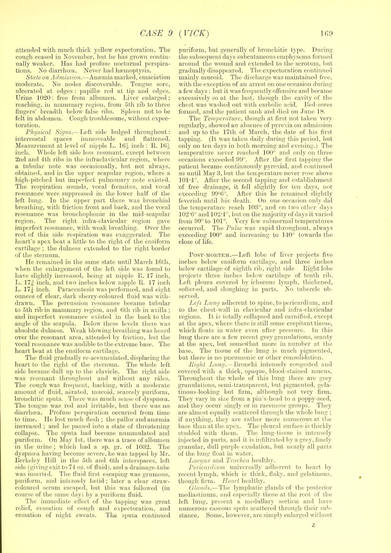 attended with much thick yellow expectoration. The cough ceased in November, but he has grown contin- ually weaker. Has had profuse nocturnal perspira- tions. No diarrhoea. Never had hsemoptysis. State on Admission.—An;emia marked, emaciation moderate. No nodes discoverable. Tongue sore, ulcerated at edges ; papilla red at tip and edges. Urine 1020: free from albumen. Liver enlarged ; reaching, in mammary region, from 5th rib to three fingers’ breadth below false ribs. Spleen not to be felt in abdomen. Cough troublesome, without expec- toration. Physical Signs.—Left side bulged throughout: intercostal spaces immoveable and flattened. Measurement at level of ni].)ple L. 16f inch : K. IGJ inch. Whole left side less resonant, except between 2nd and 4th ribs in the infraclavicular region, where a tubular note was occasionally, but not always, obtained, and in the upper scapular region, where a high-pitched but imperfect pulmonary note existed. The respiration sounds, vocal fremitus, and vocal resonance were suppressed in the lower half of the left lung. In the upper part tliere was bronchial breathing, with friction front and back, and the vocal resonance was bronchophonic in the mid-scapular region. The right infra-clavicular region gave imperfect resonance, with weak breathing. Over the rest of this side respiration was exaggerated. The lieart’s apex beat a little to the right of the ensiform cartilage ; the dulness extended to the right border of the sternum. He remained in the same state mrtil March IGth, wdien the enlargement of the left side w'as found to have slightly increased, being at nipple E. 17 inch, L. 17g inch, and two inches below nipple E. 17 inch L. 17^ inch. Paracentesis was performed, and eight ounces of clear, dark sherry-coloured fluid -was with- drawn. The percussion resonance became tubular to 5th rib in mammary region, and Gth rib in axilla ; and imperfect resonance existed in the back to the angle of the scapula. Below these levels there was absolute dulness. Weak blowdng breathing was heard over the resonant area, attended by friction, but the vocal resonance w’as audible to the extreme base. The heart beat at the ensiform cartilage. The fluid gradually re-accumulated, displacing the heart to the right of the sternum. The whole left side became dull up to the clavicle. The right side was resonant throughout and wdthout any rales. The cough was frequent, hacking, with a moderate amount of fluid, aerated, mucoid, scarcely puriform, bronchitic sputa. There was much sense of dyspnoea. The tongue was red and irritable, but there was no diarrhoea. Profuse perspiration occurred from time to time. He lost much flesh ; the pallor and anaemia increased ; and he passed into a state of threatening collapse. The sputa had become nummulated and puriform. On May 1st, there was a trace of albumen in the urine ; wdiicli had a sp. gr. of 1032. The dyspnma having become severe, he was tapped by Mr. Berkeley Hill in the 5th and Gth interspaces, left side (giving exit to 74 oz. of fluid), and a drainage-tube was inserted. The fluid first escaping was grumous, puriform, and intensely foetid ; later a clear straw- coloured serum escaped, but this was followed (in course of the same day ) by a puriform fluid. The immediate effect of the tapping was great relief, cessation of cough and expectoration, and cessation of night sweats. The sputa continued puriform, but generally of bronchitic type. During the subsequent days subcutaneous emphysema formed around the wound and extended to the scrotum, Imt gradually disappeared. The expectoration continued mainly mucoid. The discharge was maintained free, with the exception of an arrest on one occasion during a few days : but it was frequently offensive and became excessively so at the last, though the cavity of the chest was washed out with carbolic acid. Bed-sores formed, and the patient sank and died on June IH. The Temperature, though at first not taken very regularly, showed an absence of pyrexia on admission and up to the 17th of March, the date of his first tapping. (It was taken daily during this period, but only on ten days in both morning and evening.) The temperature never reached 100° and only on three occasions exceeded 99°. After the first tapping the patient became continuously pyrexial, and continued so until May 3, but the temperature never rose above 101-4°. After the second tapping and establishment of free drainage, it fell slightly for ten days, not exceeding 99-G°. After this he remained slightly feverish until his death. On one occasion only did the temperature reach 103°, and on two other days 102’G° and 102-4, but on the majority of days it varied from 99° to 101°. Very few subnormal temperatures occurred. The Pulse was rapid throughout, always exceeding 100° and increasing to 140° towards the close of life. Post-mortem.—Left lobe of liver projects five inches below ensiform cartilage, and three inches below cartilage of eighth rib, right side Eight lobe projects three inches below cartilage of tenth rib. Left pleura covered by ichorous lymph, thickened, softened, and sloughing in parts. No tul)ercle ob- served. Lefi Lung adherent to spine, to pericardium, and to the chest-wall in clavicular and infra-clavicular regions. It is totally collapsed and carnified, except at the apex, where there is still some crepitant tissue, which floats in w-ater even after pressure. In this lung there are a few recent grey granulations, scanty at the apex, but somewhat more in number at tlie base. The tissue of the lung is much pigmented, but there is no pneumonic or other consolidation. Bight Lung.—Bronchi intensely congested and covered with a thick, opaque, blood-stained mucus. Throughout the whole of this lung there are grey- granulations, semi-transparent, but pigmented, gela- tinous-looking but firm, although not very firm. They vary in size from a pin’s-head to a poppy-seed, and they occur singly or in racemose groups. They are almost equally scattered throngh the whole lung ; if anything, they are rather more numerous at the base than at the apex. The pleural surface is thickly studded wuth them. The lung-tissue is intensely injected in parts, and it is infiltrated by a grey, finely granular, dull purple exudation, but nearly all parts of the lung float in water. Larynx and Trachea healthy. Pericardium universally adherent to heart by recent lymph, which is thick, flaky, and gelatinous, though firm. Heart healthy. Glands.—The lymphatic glands of the posterior mediastinum, and especially those at the root of the left lung, present a medullary section and have numerous caseous spots scattered through their sub- stance. Some, however, are simply enlarged without Z